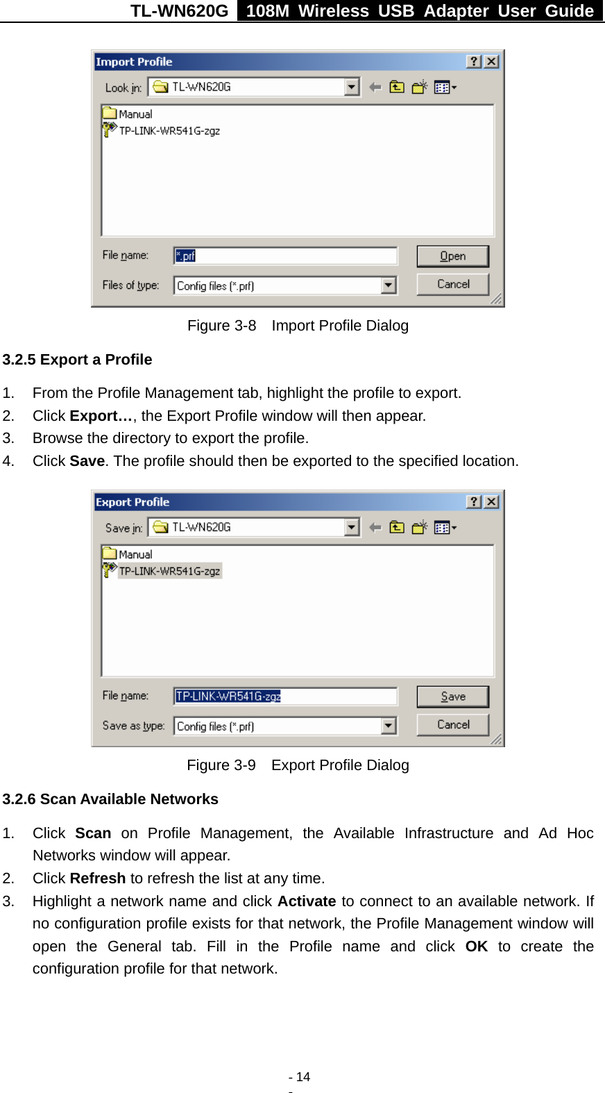 TL-WN620G   108M Wireless USB Adapter User Guide    - 14 -  Figure 3-8    Import Profile Dialog 3.2.5 Export a Profile 1.  From the Profile Management tab, highlight the profile to export. 2. Click Export…, the Export Profile window will then appear. 3.  Browse the directory to export the profile. 4. Click Save. The profile should then be exported to the specified location.  Figure 3-9    Export Profile Dialog 3.2.6 Scan Available Networks 1. Click Scan on Profile Management, the Available Infrastructure and Ad Hoc Networks window will appear. 2. Click Refresh to refresh the list at any time. 3.  Highlight a network name and click Activate to connect to an available network. If no configuration profile exists for that network, the Profile Management window will open the General tab. Fill in the Profile name and click OK to create the configuration profile for that network. 