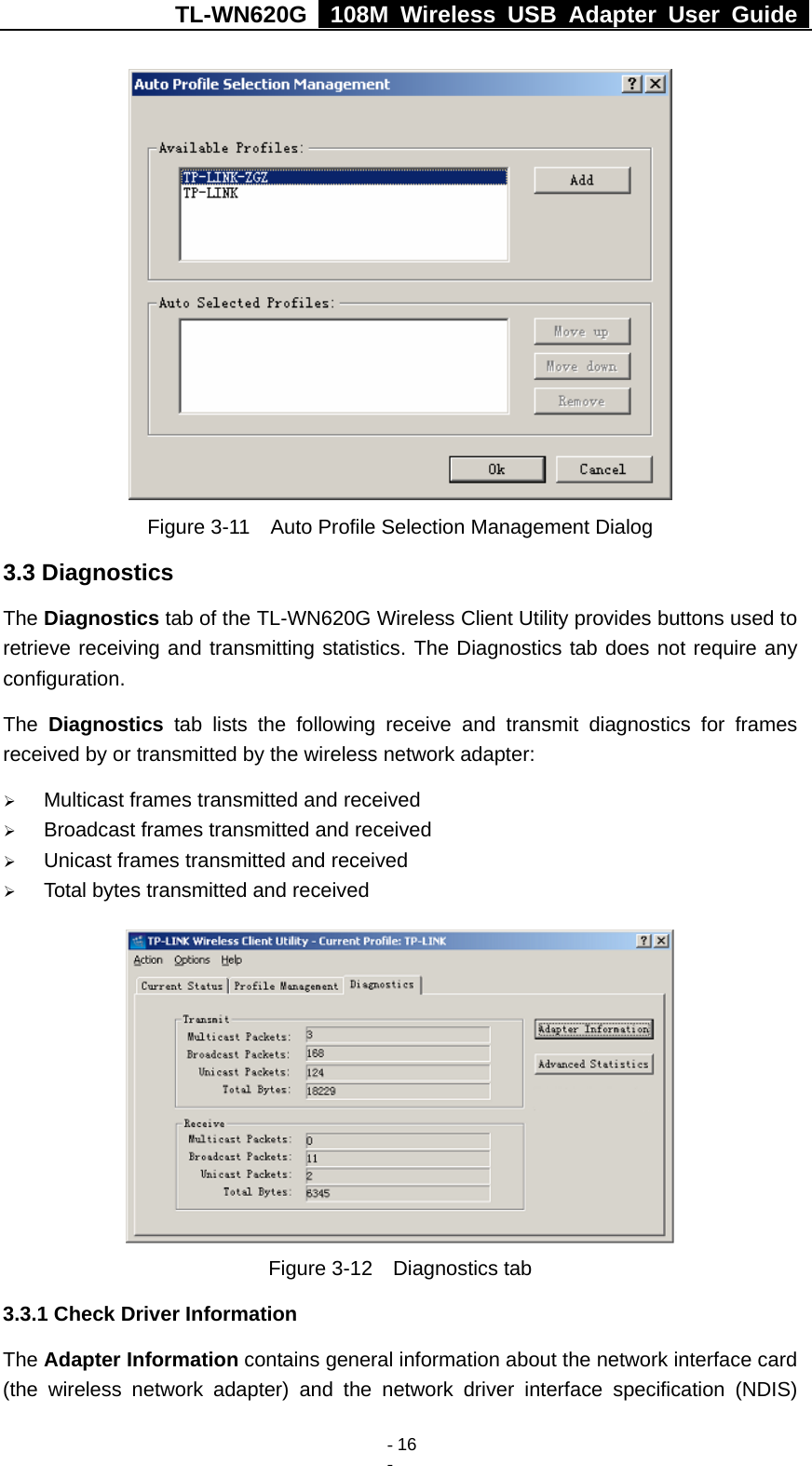 TL-WN620G   108M Wireless USB Adapter User Guide    - 16 -  Figure 3-11    Auto Profile Selection Management Dialog 3.3 Diagnostics The Diagnostics tab of the TL-WN620G Wireless Client Utility provides buttons used to retrieve receiving and transmitting statistics. The Diagnostics tab does not require any configuration.   The  Diagnostics tab lists the following receive and transmit diagnostics for frames received by or transmitted by the wireless network adapter: ¾ Multicast frames transmitted and received   ¾ Broadcast frames transmitted and received   ¾ Unicast frames transmitted and received   ¾ Total bytes transmitted and received  Figure 3-12  Diagnostics tab 3.3.1 Check Driver Information The Adapter Information contains general information about the network interface card (the wireless network adapter) and the network driver interface specification (NDIS) 
