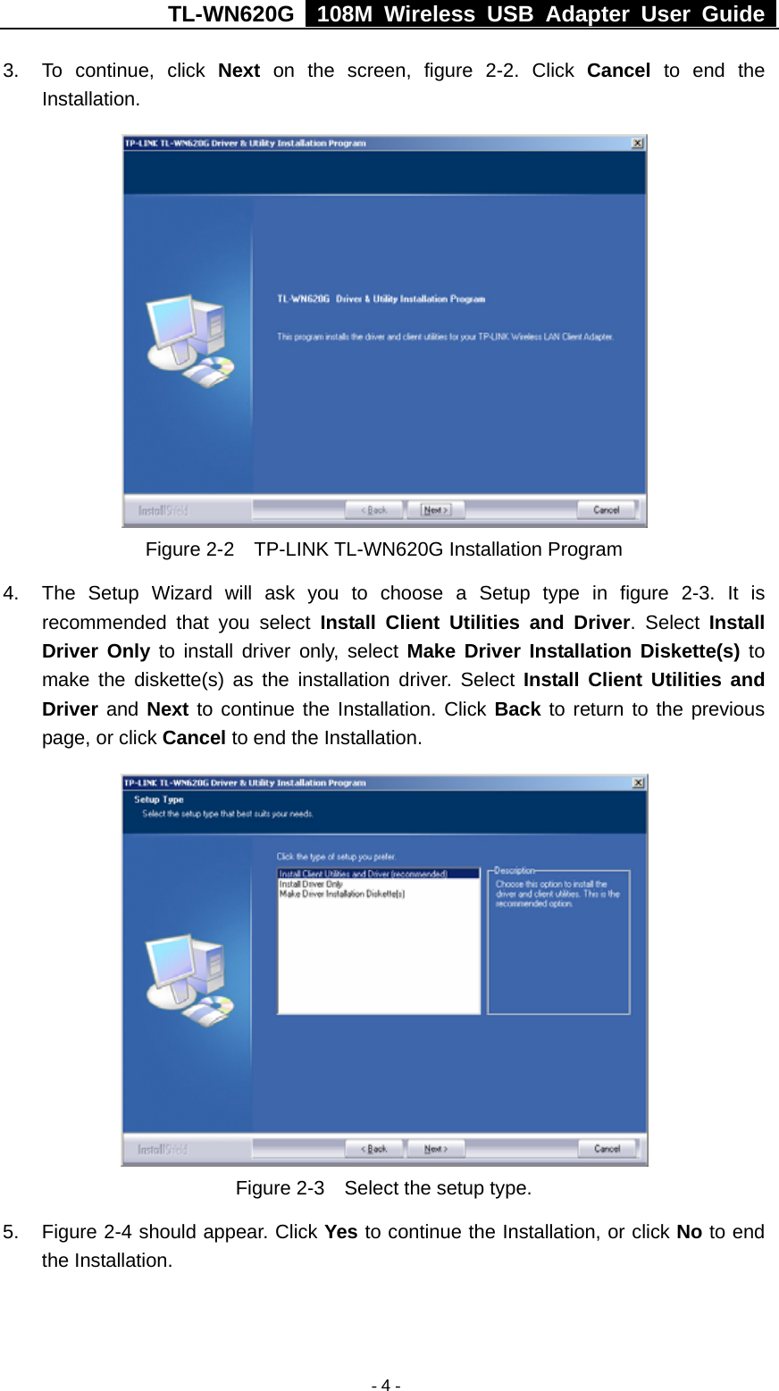 TL-WN620G   108M Wireless USB Adapter User Guide    - 4 -3.  To continue, click Next on the screen, figure 2-2. Click Cancel to end the Installation.   Figure 2-2    TP-LINK TL-WN620G Installation Program 4.  The Setup Wizard will ask you to choose a Setup type in figure 2-3. It is recommended that you select Install Client Utilities and Driver. Select Install Driver Only to install driver only, select Make Driver Installation Diskette(s) to make the diskette(s) as the installation driver. Select Install Client Utilities and Driver and Next to continue the Installation. Click Back to return to the previous page, or click Cancel to end the Installation.  Figure 2-3    Select the setup type. 5.  Figure 2-4 should appear. Click Yes to continue the Installation, or click No to end the Installation. 