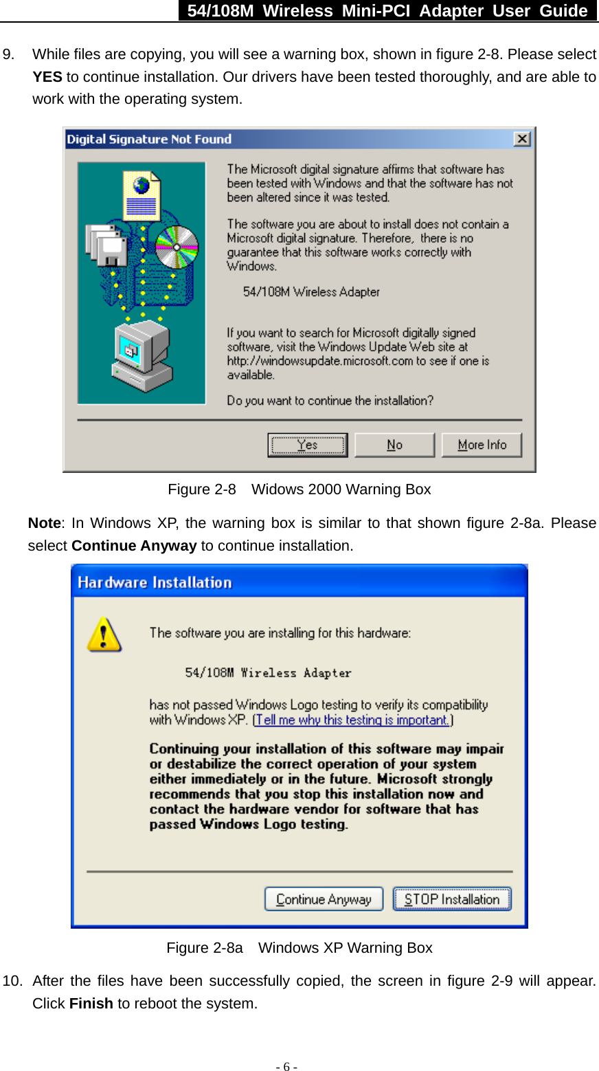  54/108M Wireless Mini-PCI Adapter User Guide  - 6 - 9.  While files are copying, you will see a warning box, shown in figure 2-8. Please select YES to continue installation. Our drivers have been tested thoroughly, and are able to work with the operating system.  Figure 2-8    Widows 2000 Warning Box Note: In Windows XP, the warning box is similar to that shown figure 2-8a. Please select Continue Anyway to continue installation.  Figure 2-8a    Windows XP Warning Box 10.  After the files have been successfully copied, the screen in figure 2-9 will appear. Click Finish to reboot the system. 