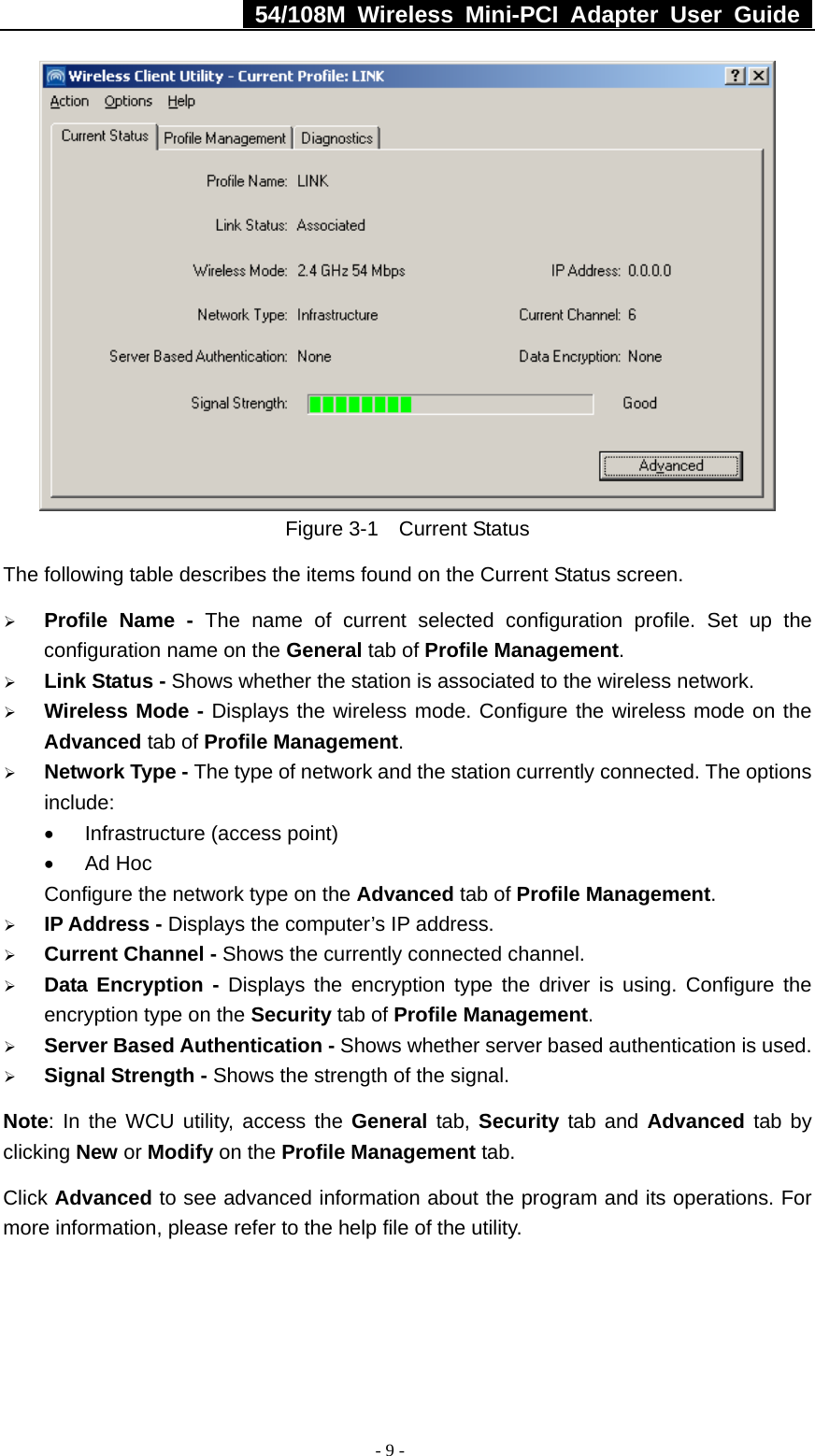  54/108M Wireless Mini-PCI Adapter User Guide  - 9 -  Figure 3-1  Current Status The following table describes the items found on the Current Status screen. ¾ Profile Name - The name of current selected configuration profile. Set up the configuration name on the General tab of Profile Management.  ¾ Link Status - Shows whether the station is associated to the wireless network. ¾ Wireless Mode - Displays the wireless mode. Configure the wireless mode on the Advanced tab of Profile Management. ¾ Network Type - The type of network and the station currently connected. The options include: •  Infrastructure (access point) • Ad Hoc Configure the network type on the Advanced tab of Profile Management. ¾ IP Address - Displays the computer’s IP address. ¾ Current Channel - Shows the currently connected channel. ¾ Data Encryption - Displays the encryption type the driver is using. Configure the encryption type on the Security tab of Profile Management. ¾ Server Based Authentication - Shows whether server based authentication is used. ¾ Signal Strength - Shows the strength of the signal. Note: In the WCU utility, access the General tab, Security tab and Advanced tab by clicking New or Modify on the Profile Management tab. Click Advanced to see advanced information about the program and its operations. For more information, please refer to the help file of the utility. 