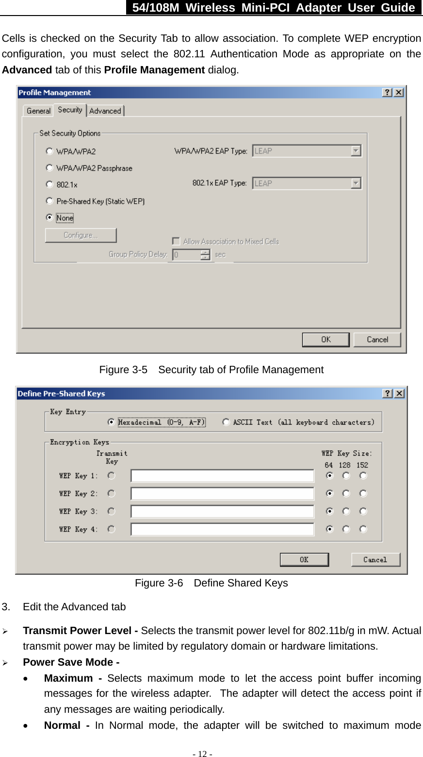   54/108M Wireless Mini-PCI Adapter User Guide  - 12 - Cells is checked on the Security Tab to allow association. To complete WEP encryption configuration, you must select the 802.11 Authentication Mode as appropriate on the Advanced tab of this Profile Management dialog.  Figure 3-5    Security tab of Profile Management  Figure 3-6    Define Shared Keys 3.  Edit the Advanced tab ¾ Transmit Power Level - Selects the transmit power level for 802.11b/g in mW. Actual transmit power may be limited by regulatory domain or hardware limitations. ¾ Power Save Mode - • Maximum - Selects maximum mode to let the access point buffer incoming messages for the wireless adapter.  The adapter will detect the access point if any messages are waiting periodically. • Normal - In Normal mode, the adapter will be switched to maximum mode 