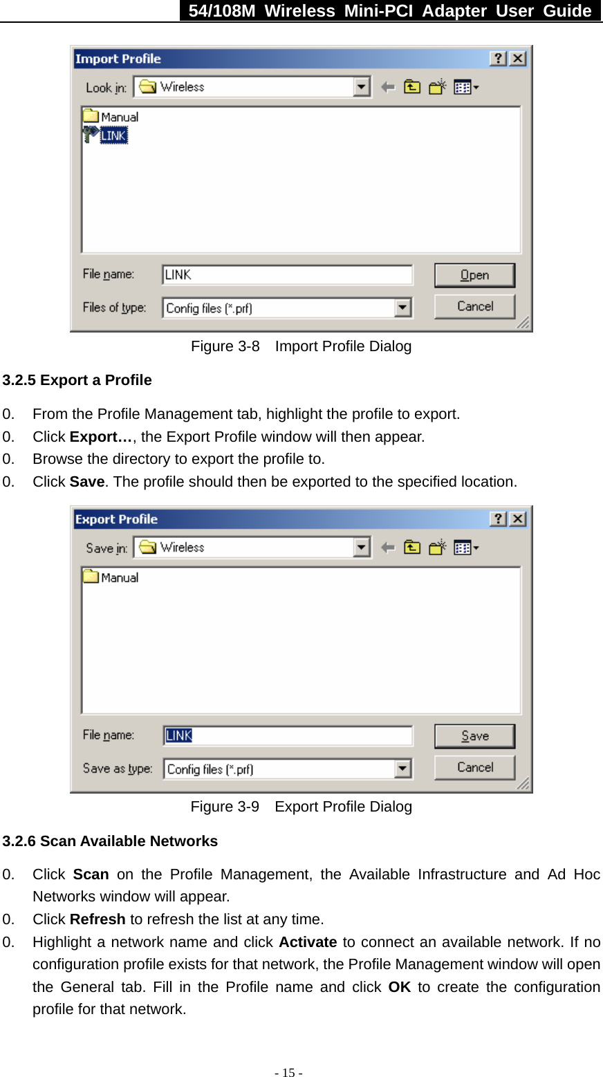   54/108M Wireless Mini-PCI Adapter User Guide  - 15 -  Figure 3-8    Import Profile Dialog 3.2.5 Export a Profile 0.  From the Profile Management tab, highlight the profile to export. 0. Click Export…, the Export Profile window will then appear. 0.  Browse the directory to export the profile to. 0. Click Save. The profile should then be exported to the specified location.  Figure 3-9    Export Profile Dialog 3.2.6 Scan Available Networks 0. Click Scan on the Profile Management, the Available Infrastructure and Ad Hoc Networks window will appear. 0. Click Refresh to refresh the list at any time. 0.  Highlight a network name and click Activate to connect an available network. If no configuration profile exists for that network, the Profile Management window will open the General tab. Fill in the Profile name and click OK to create the configuration profile for that network. 