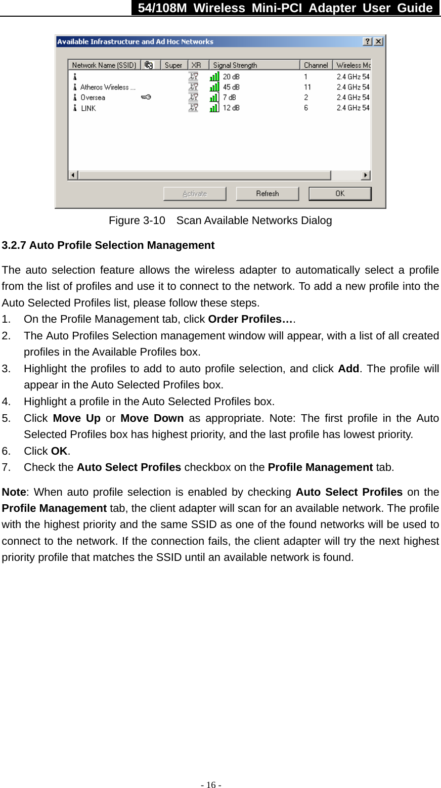   54/108M Wireless Mini-PCI Adapter User Guide  - 16 -  Figure 3-10    Scan Available Networks Dialog 3.2.7 Auto Profile Selection Management The auto selection feature allows the wireless adapter to automatically select a profile from the list of profiles and use it to connect to the network. To add a new profile into the Auto Selected Profiles list, please follow these steps. 1.  On the Profile Management tab, click Order Profiles…. 2.  The Auto Profiles Selection management window will appear, with a list of all created profiles in the Available Profiles box. 3.  Highlight the profiles to add to auto profile selection, and click Add. The profile will appear in the Auto Selected Profiles box. 4.  Highlight a profile in the Auto Selected Profiles box. 5. Click Move Up or Move Down as appropriate. Note: The first profile in the Auto Selected Profiles box has highest priority, and the last profile has lowest priority. 6. Click OK. 7. Check the Auto Select Profiles checkbox on the Profile Management tab. Note: When auto profile selection is enabled by checking Auto Select Profiles on the Profile Management tab, the client adapter will scan for an available network. The profile with the highest priority and the same SSID as one of the found networks will be used to connect to the network. If the connection fails, the client adapter will try the next highest priority profile that matches the SSID until an available network is found. 