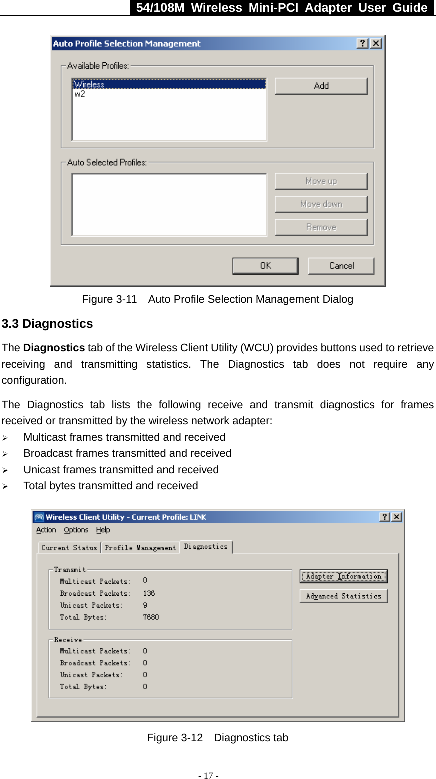   54/108M Wireless Mini-PCI Adapter User Guide  - 17 -  Figure 3-11    Auto Profile Selection Management Dialog 3.3 Diagnostics The Diagnostics tab of the Wireless Client Utility (WCU) provides buttons used to retrieve receiving and transmitting statistics. The Diagnostics tab does not require any configuration.   The Diagnostics tab lists the following receive and transmit diagnostics for frames received or transmitted by the wireless network adapter: ¾ Multicast frames transmitted and received   ¾ Broadcast frames transmitted and received   ¾ Unicast frames transmitted and received   ¾ Total bytes transmitted and received  Figure 3-12  Diagnostics tab 