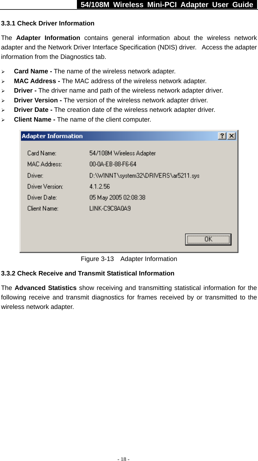   54/108M Wireless Mini-PCI Adapter User Guide  - 18 - 3.3.1 Check Driver Information The  Adapter Information contains general information about the wireless network adapter and the Network Driver Interface Specification (NDIS) driver.   Access the adapter information from the Diagnostics tab. ¾ Card Name - The name of the wireless network adapter.   ¾ MAC Address - The MAC address of the wireless network adapter.   ¾ Driver - The driver name and path of the wireless network adapter driver. ¾ Driver Version - The version of the wireless network adapter driver. ¾ Driver Date - The creation date of the wireless network adapter driver. ¾ Client Name - The name of the client computer.    Figure 3-13  Adapter Information 3.3.2 Check Receive and Transmit Statistical Information The Advanced Statistics show receiving and transmitting statistical information for the following receive and transmit diagnostics for frames received by or transmitted to the wireless network adapter. 