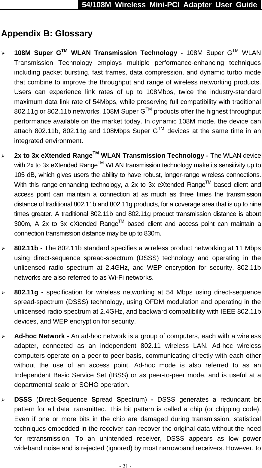   54/108M Wireless Mini-PCI Adapter User Guide  - 21 - Appendix B: Glossary ¾ 108M Super GTM WLAN Transmission Technology - 108M Super GTM WLAN Transmission Technology employs multiple performance-enhancing techniques including packet bursting, fast frames, data compression, and dynamic turbo mode that combine to improve the throughput and range of wireless networking products. Users can experience link rates of up to 108Mbps, twice the industry-standard maximum data link rate of 54Mbps, while preserving full compatibility with traditional 802.11g or 802.11b networks. 108M Super GTM products offer the highest throughput performance available on the market today. In dynamic 108M mode, the device can attach 802.11b, 802.11g and 108Mbps Super GTM devices at the same time in an integrated environment. ¾ 2x to 3x eXtended RangeTM WLAN Transmission Technology - The WLAN device with 2x to 3x eXtended RangeTM WLAN transmission technology make its sensitivity up to 105 dB, which gives users the ability to have robust, longer-range wireless connections. With this range-enhancing technology, a 2x to 3x eXtended RangeTM based client and access point can maintain a connection at as much as three times the transmission distance of traditional 802.11b and 802.11g products, for a coverage area that is up to nine times greater. A traditional 802.11b and 802.11g product transmission distance is about 300m, A 2x to 3x eXtended RangeTM based client and access point can maintain a connection transmission distance may be up to 830m. ¾ 802.11b - The 802.11b standard specifies a wireless product networking at 11 Mbps using direct-sequence spread-spectrum (DSSS) technology and operating in the unlicensed radio spectrum at 2.4GHz, and WEP encryption for security. 802.11b networks are also referred to as Wi-Fi networks. ¾ 802.11g - specification for wireless networking at 54 Mbps using direct-sequence spread-spectrum (DSSS) technology, using OFDM modulation and operating in the unlicensed radio spectrum at 2.4GHz, and backward compatibility with IEEE 802.11b devices, and WEP encryption for security. ¾ Ad-hoc Network - An ad-hoc network is a group of computers, each with a wireless adapter, connected as an independent 802.11 wireless LAN. Ad-hoc wireless computers operate on a peer-to-peer basis, communicating directly with each other without the use of an access point. Ad-hoc mode is also referred to as an Independent Basic Service Set (IBSS) or as peer-to-peer mode, and is useful at a departmental scale or SOHO operation.   ¾ DSSS  (Direct-Sequence  Spread  Spectrum)  - DSSS generates a redundant bit pattern for all data transmitted. This bit pattern is called a chip (or chipping code). Even if one or more bits in the chip are damaged during transmission, statistical techniques embedded in the receiver can recover the original data without the need for retransmission. To an unintended receiver, DSSS appears as low power wideband noise and is rejected (ignored) by most narrowband receivers. However, to 