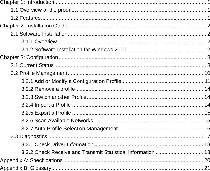 Chapter 1: Introduction...................................................................................................... 1 1.1 Overview of the product ....................................................................................... 1 1.2 Features............................................................................................................... 1 Chapter 2: Installation Guide............................................................................................. 2 2.1 Software Installation............................................................................................. 2 2.1.1 Overview.................................................................................................... 2 2.1.2 Software Installation for Windows 2000..................................................... 2 Chapter 3: Configuration................................................................................................... 8 3.1 Current Status...................................................................................................... 8 3.2 Profile Management........................................................................................... 10 3.2.1 Add or Modify a Configuration Profile........................................................11 3.2.2 Remove a profile...................................................................................... 14 3.2.3 Switch another Profile.............................................................................. 14 3.2.4 Import a Profile ........................................................................................ 14 3.2.5 Export a Profile ........................................................................................ 15 3.2.6 Scan Available Networks ......................................................................... 15 3.2.7 Auto Profile Selection Management......................................................... 16 3.3 Diagnostics ........................................................................................................ 17 3.3.1 Check Driver Information ......................................................................... 18 3.3.2 Check Receive and Transmit Statistical Information ................................ 18 Appendix A: Specifications.............................................................................................. 20 Appendix B: Glossary...................................................................................................... 21             