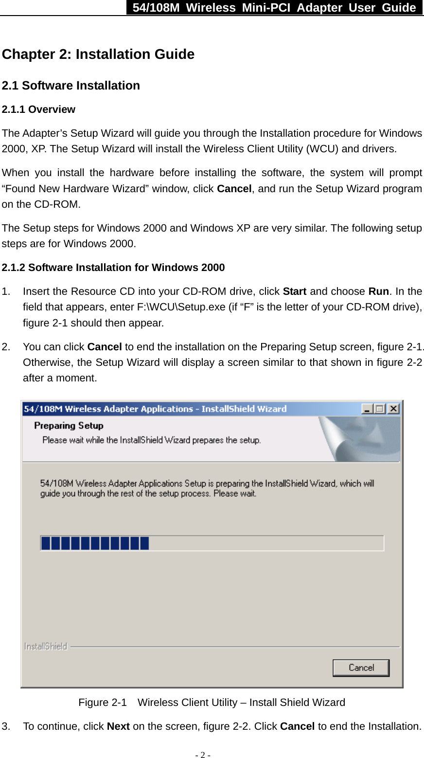   54/108M Wireless Mini-PCI Adapter User Guide  - 2 - Chapter 2: Installation Guide 2.1 Software Installation 2.1.1 Overview The Adapter’s Setup Wizard will guide you through the Installation procedure for Windows 2000, XP. The Setup Wizard will install the Wireless Client Utility (WCU) and drivers. When you install the hardware before installing the software, the system will prompt “Found New Hardware Wizard” window, click Cancel, and run the Setup Wizard program on the CD-ROM.   The Setup steps for Windows 2000 and Windows XP are very similar. The following setup steps are for Windows 2000. 2.1.2 Software Installation for Windows 2000 1.  Insert the Resource CD into your CD-ROM drive, click Start and choose Run. In the field that appears, enter F:\WCU\Setup.exe (if “F” is the letter of your CD-ROM drive), figure 2-1 should then appear.   2.  You can click Cancel to end the installation on the Preparing Setup screen, figure 2-1. Otherwise, the Setup Wizard will display a screen similar to that shown in figure 2-2 after a moment.  Figure 2-1    Wireless Client Utility – Install Shield Wizard 3. To continue, click Next on the screen, figure 2-2. Click Cancel to end the Installation.   