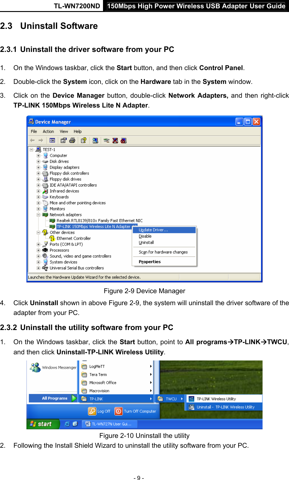 150Mbps High Power Wireless USB Adapter User GuideTL-WN7200ND  - 9 - 2.3  Uninstall Software 2.3.1  Uninstall the driver software from your PC 1.  On the Windows taskbar, click the Start button, and then click Control Panel. 2. Double-click the System icon, click on the Hardware tab in the System window. 3.  Click on the Device Manager button, double-click Network Adapters, and then right-click TP-LINK 150Mbps Wireless Lite N Adapter.  Figure 2-9 Device Manager 4. Click Uninstall shown in above Figure 2-9, the system will uninstall the driver software of the adapter from your PC. 2.3.2  Uninstall the utility software from your PC   1.  On the Windows taskbar, click the Start button, point to All programsÆTP-LINKÆTWCU, and then click Uninstall-TP-LINK Wireless Utility.  Figure 2-10 Uninstall the utility 2.  Following the Install Shield Wizard to uninstall the utility software from your PC. 