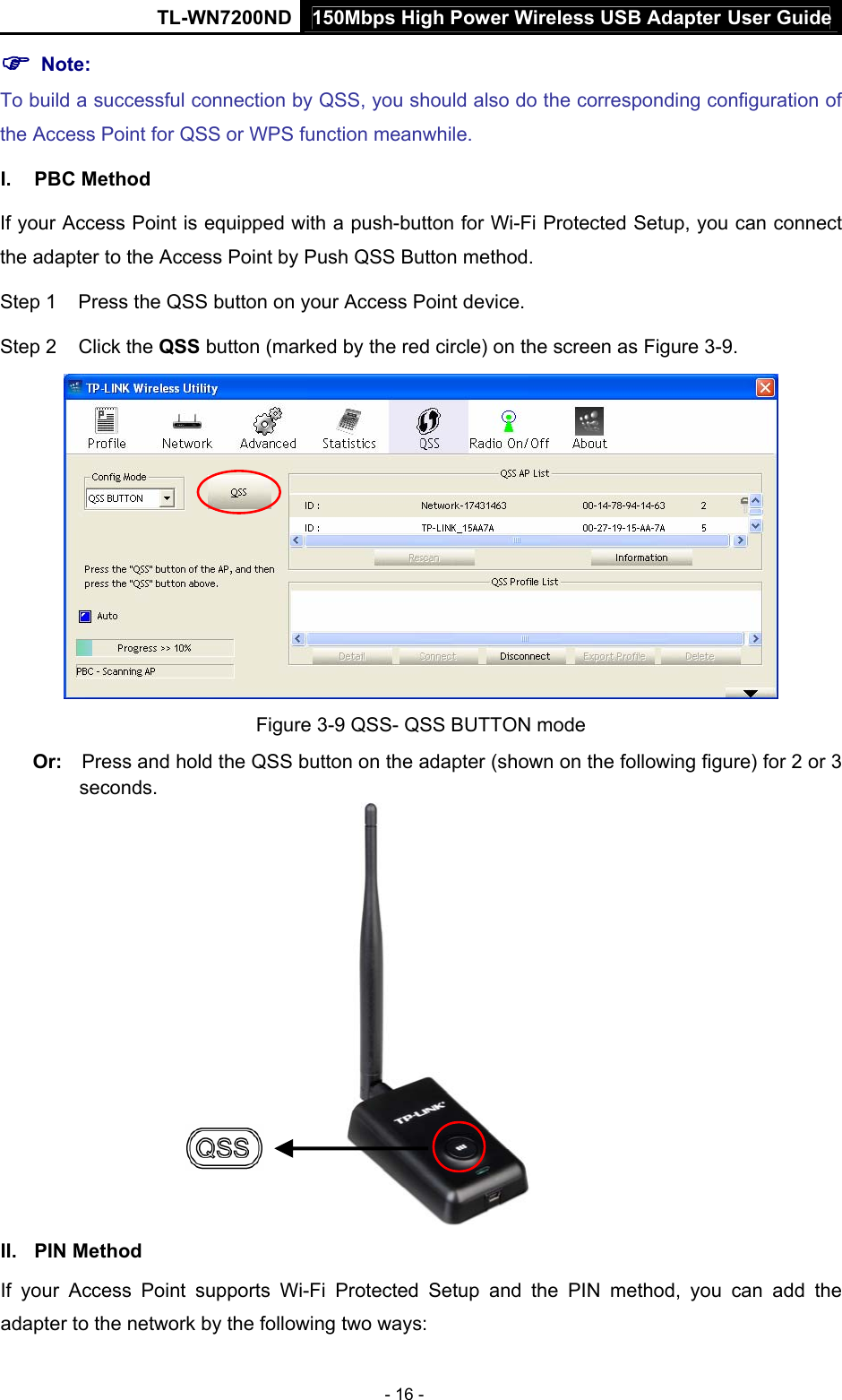 150Mbps High Power Wireless USB Adapter User GuideTL-WN7200ND  - 16 - ) Note:   To build a successful connection by QSS, you should also do the corresponding configuration of the Access Point for QSS or WPS function meanwhile. I. PBC Method If your Access Point is equipped with a push-button for Wi-Fi Protected Setup, you can connect the adapter to the Access Point by Push QSS Button method. Step 1  Press the QSS button on your Access Point device. Step 2  Click the QSS button (marked by the red circle) on the screen as Figure 3-9.  Figure 3-9 QSS- QSS BUTTON mode Or:  Press and hold the QSS button on the adapter (shown on the following figure) for 2 or 3 seconds.  II. PIN Method If your Access Point supports Wi-Fi Protected Setup and the PIN method, you can add the adapter to the network by the following two ways: 