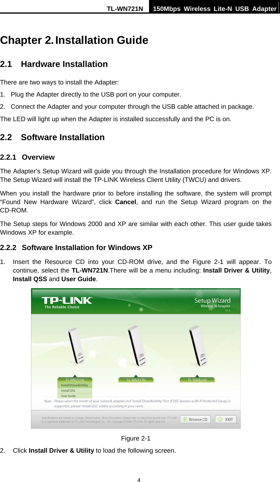 TL-WN721N  150Mbps Wireless Lite-N USB Adapter   4Chapter 2. Installation Guide 2.1  Hardware Installation There are two ways to install the Adapter: 1.  Plug the Adapter directly to the USB port on your computer. 2.  Connect the Adapter and your computer through the USB cable attached in package.   The LED will light up when the Adapter is installed successfully and the PC is on. 2.2  Software Installation 2.2.1  Overview The Adapter’s Setup Wizard will guide you through the Installation procedure for Windows XP. The Setup Wizard will install the TP-LINK Wireless Client Utility (TWCU) and drivers. When you install the hardware prior to before installing the software, the system will prompt “Found New Hardware Wizard”, click Cancel, and run the Setup Wizard program on the CD-ROM.  The Setup steps for Windows 2000 and XP are similar with each other. This user guide takes Windows XP for example. 2.2.2  Software Installation for Windows XP 1.  Insert the Resource CD into your CD-ROM drive, and the Figure 2-1 will appear. To continue, select the TL-WN721N.There will be a menu including: Install Driver &amp; Utility, Install QSS and User Guide.  Figure 2-1 2. Click Install Driver &amp; Utility to load the following screen. 