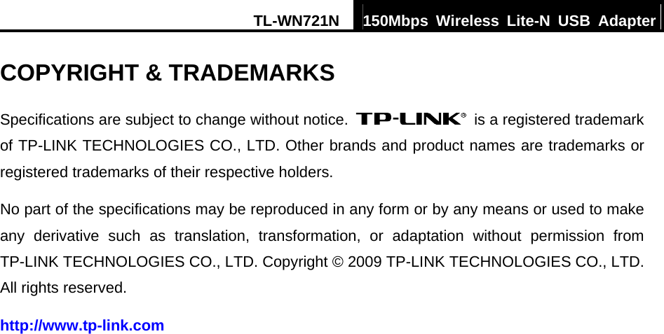 TL-WN721N  150Mbps Wireless Lite-N USB Adapter  COPYRIGHT &amp; TRADEMARKS Specifications are subject to change without notice.    is a registered trademark of TP-LINK TECHNOLOGIES CO., LTD. Other brands and product names are trademarks or registered trademarks of their respective holders. No part of the specifications may be reproduced in any form or by any means or used to make any derivative such as translation, transformation, or adaptation without permission from TP-LINK TECHNOLOGIES CO., LTD. Copyright © 2009 TP-LINK TECHNOLOGIES CO., LTD. All rights reserved. http://www.tp-link.com 
