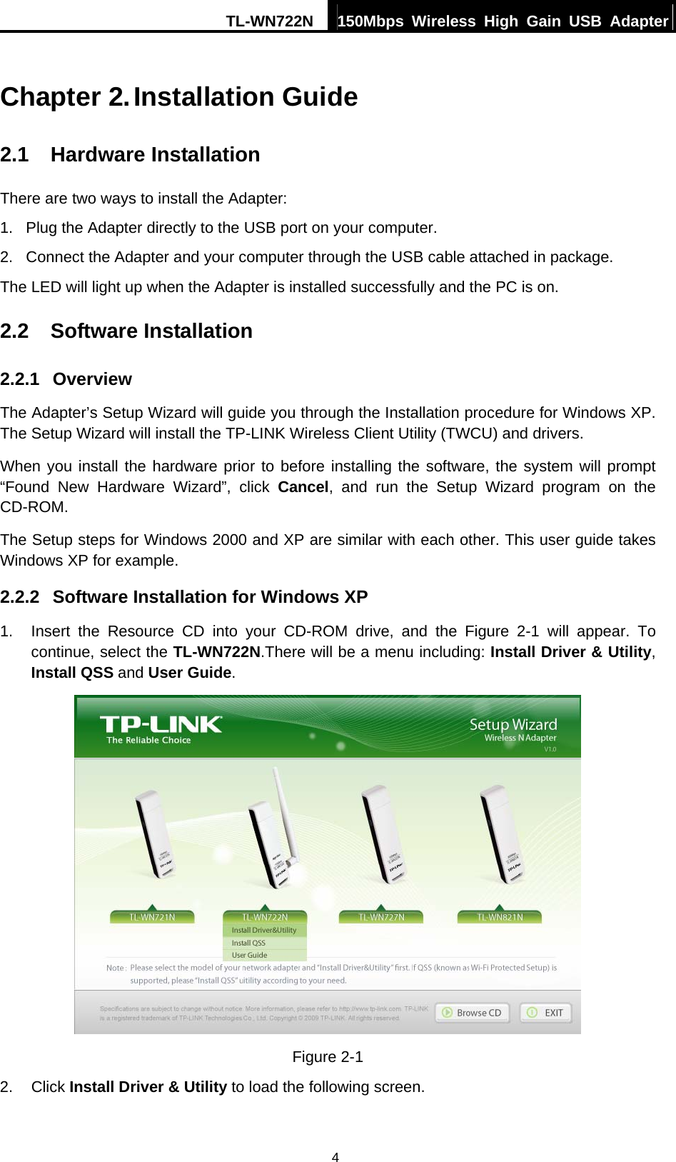 TL-WN722N  150Mbps Wireless High Gain USB Adapter   4Chapter 2. Installation Guide 2.1  Hardware Installation There are two ways to install the Adapter: 1.  Plug the Adapter directly to the USB port on your computer. 2.  Connect the Adapter and your computer through the USB cable attached in package.   The LED will light up when the Adapter is installed successfully and the PC is on. 2.2  Software Installation 2.2.1  Overview The Adapter’s Setup Wizard will guide you through the Installation procedure for Windows XP. The Setup Wizard will install the TP-LINK Wireless Client Utility (TWCU) and drivers. When you install the hardware prior to before installing the software, the system will prompt “Found New Hardware Wizard”, click Cancel, and run the Setup Wizard program on the CD-ROM.  The Setup steps for Windows 2000 and XP are similar with each other. This user guide takes Windows XP for example. 2.2.2  Software Installation for Windows XP 1.  Insert the Resource CD into your CD-ROM drive, and the Figure 2-1 will appear. To continue, select the TL-WN722N.There will be a menu including: Install Driver &amp; Utility, Install QSS and User Guide.  Figure 2-1 2. Click Install Driver &amp; Utility to load the following screen. 