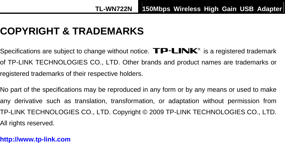 TL-WN722N  150Mbps Wireless High Gain USB Adapter  COPYRIGHT &amp; TRADEMARKS Specifications are subject to change without notice.    is a registered trademark of TP-LINK TECHNOLOGIES CO., LTD. Other brands and product names are trademarks or registered trademarks of their respective holders. No part of the specifications may be reproduced in any form or by any means or used to make any derivative such as translation, transformation, or adaptation without permission from TP-LINK TECHNOLOGIES CO., LTD. Copyright © 2009 TP-LINK TECHNOLOGIES CO., LTD. All rights reserved. http://www.tp-link.com 