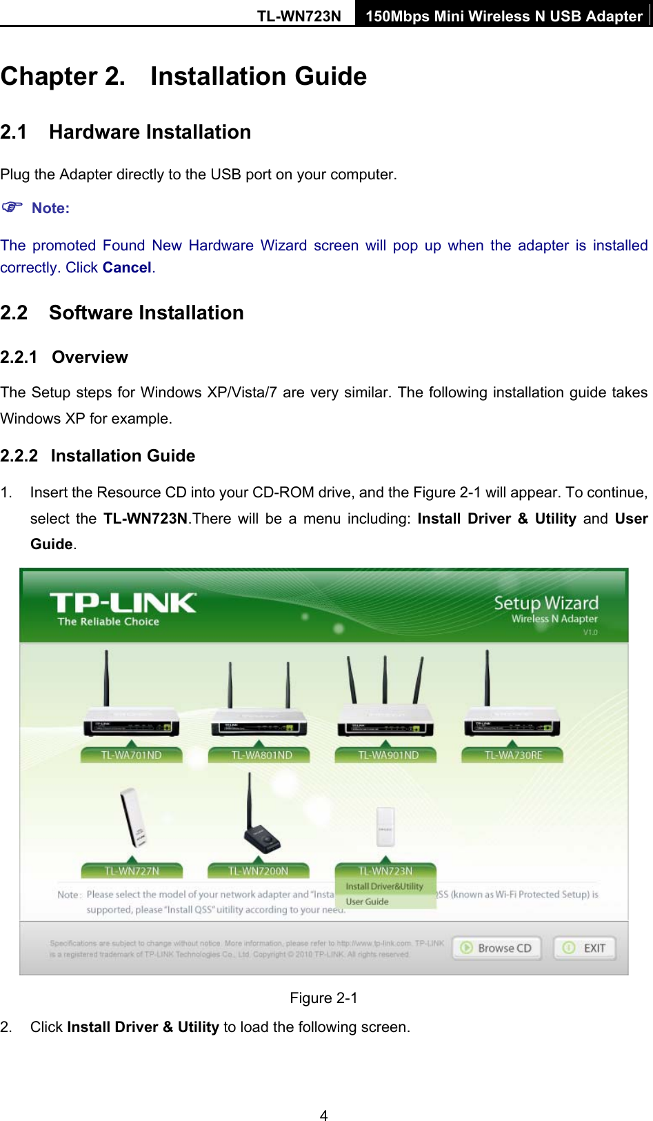 TL-WN723N  150Mbps Mini Wireless N USB Adapter 4 Chapter 2.  Installation Guide 2.1  Hardware Installation Plug the Adapter directly to the USB port on your computer. ) Note: The promoted Found New Hardware Wizard screen will pop up when the adapter is installed correctly. Click Cancel. 2.2  Software Installation 2.2.1  Overview The Setup steps for Windows XP/Vista/7 are very similar. The following installation guide takes Windows XP for example. 2.2.2  Installation Guide 1.  Insert the Resource CD into your CD-ROM drive, and the Figure 2-1 will appear. To continue, select the TL-WN723N.There will be a menu including: Install Driver &amp; Utility and User Guide.  Figure 2-1 2. Click Install Driver &amp; Utility to load the following screen. 