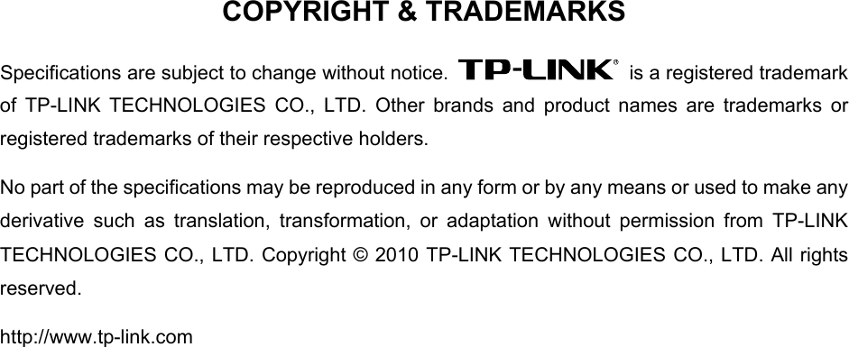   COPYRIGHT &amp; TRADEMARKS Specifications are subject to change without notice.    is a registered trademark of TP-LINK TECHNOLOGIES CO., LTD. Other brands and product names are trademarks or registered trademarks of their respective holders. No part of the specifications may be reproduced in any form or by any means or used to make any derivative such as translation, transformation, or adaptation without permission from TP-LINK TECHNOLOGIES CO., LTD. Copyright © 2010 TP-LINK TECHNOLOGIES CO., LTD. All rights reserved. http://www.tp-link.com 