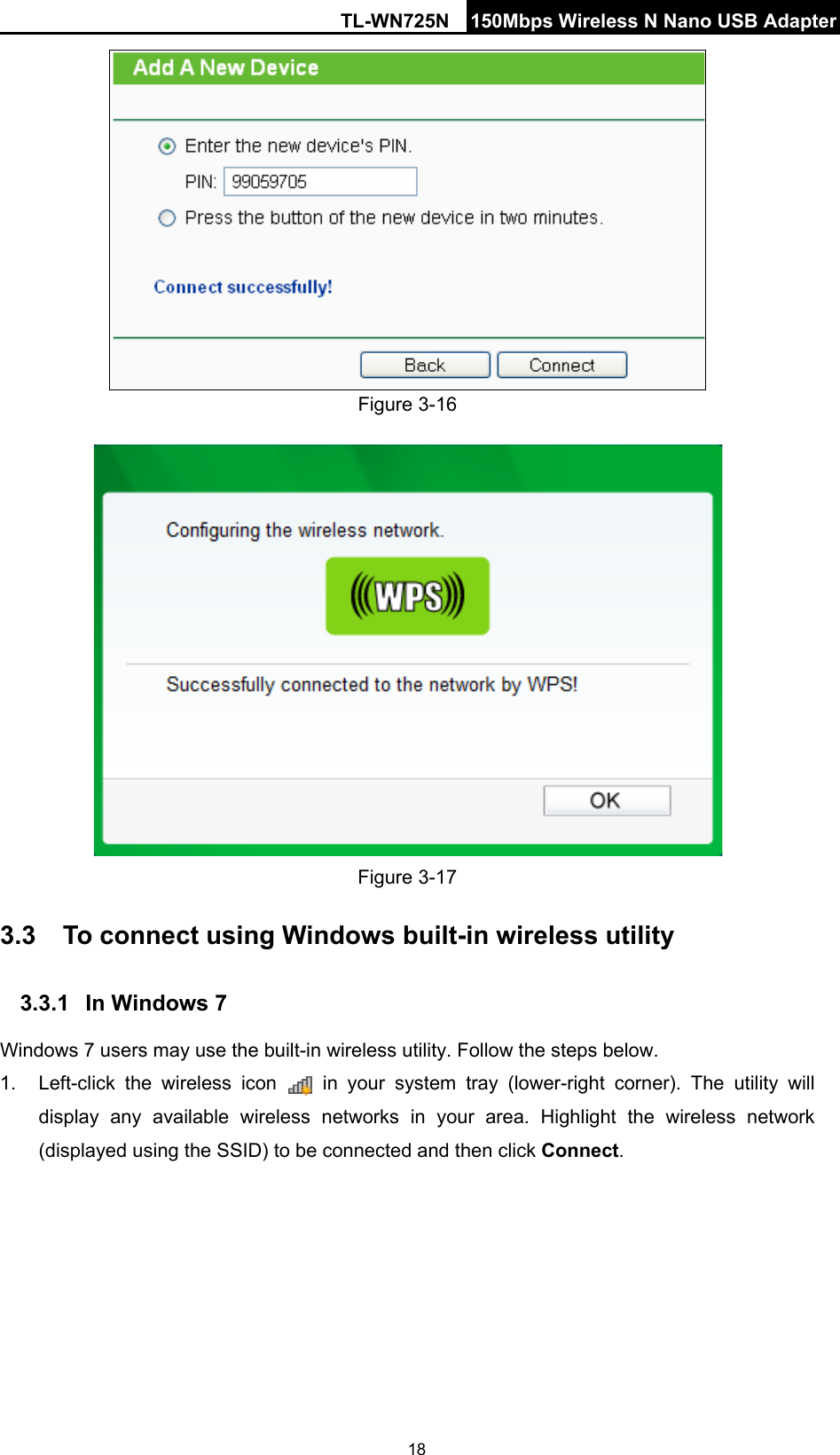 TL-WN725N 150Mbps Wireless N Nano USB Adapter   18  Figure 3-16  Figure 3-17 3.3 To connect using Windows built-in wireless utility 3.3.1 In Windows 7 Windows 7 users may use the built-in wireless utility. Follow the steps below. 1. Left-click the wireless icon   in your system tray (lower-right corner). The utility will display any available wireless networks in your area. Highlight the wireless network (displayed using the SSID) to be connected and then click Connect.   