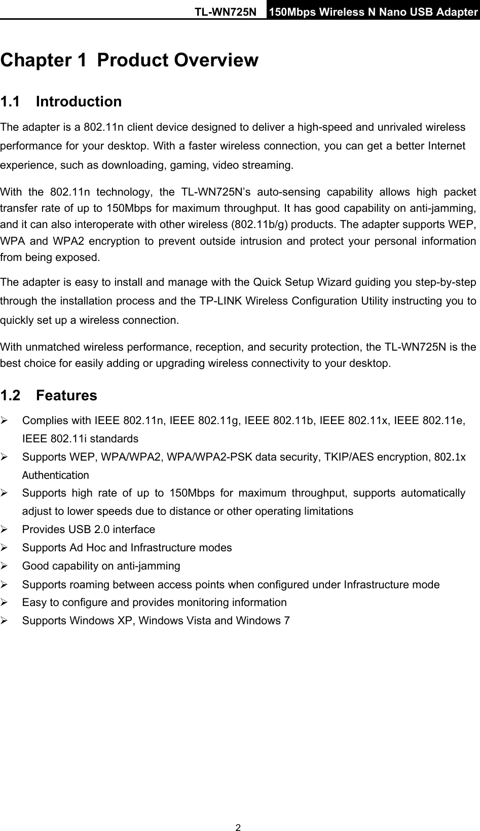 TL-WN725N 150Mbps Wireless N Nano USB Adapter   2 Chapter 1 Product Overview 1.1 Introduction The adapter is a 802.11n client device designed to deliver a high-speed and unrivaled wireless performance for your desktop. With a faster wireless connection, you can get a better Internet experience, such as downloading, gaming, video streaming. With the 802.11n technology, the TL-WN725N’s  auto-sensing capability allows high packet transfer rate of up to 150Mbps for maximum throughput. It has good capability on anti-jamming, and it can also interoperate with other wireless (802.11b/g) products. The adapter supports WEP, WPA and WPA2 encryption to prevent outside intrusion and protect your personal information from being exposed. The adapter is easy to install and manage with the Quick Setup Wizard guiding you step-by-step through the installation process and the TP-LINK Wireless Configuration Utility instructing you to quickly set up a wireless connection. With unmatched wireless performance, reception, and security protection, the TL-WN725N is the best choice for easily adding or upgrading wireless connectivity to your desktop. 1.2 Features  Complies with IEEE 802.11n, IEEE 802.11g, IEEE 802.11b, IEEE 802.11x, IEEE 802.11e, IEEE 802.11i standards  Supports WEP, WPA/WPA2, WPA/WPA2-PSK data security, TKIP/AES encryption, 802.1x Authentication  Supports  high rate of up to 150Mbps for maximum throughput, supports automatically adjust to lower speeds due to distance or other operating limitations  Provides USB 2.0 interface  Supports Ad Hoc and Infrastructure modes  Good capability on anti-jamming  Supports roaming between access points when configured under Infrastructure mode  Easy to configure and provides monitoring information  Supports Windows XP, Windows Vista and Windows 7 