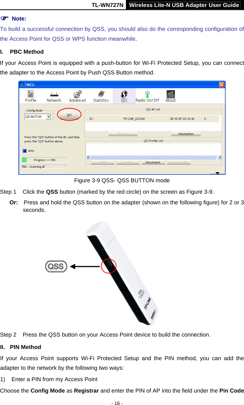 TL-WN727N Wireless Lite-N USB Adapter User Guide - 16 - ) Note:   To build a successful connection by QSS, you should also do the corresponding configuration of the Access Point for QSS or WPS function meanwhile. I. PBC Method If your Access Point is equipped with a push-button for Wi-Fi Protected Setup, you can connect the adapter to the Access Point by Push QSS Button method.  Figure 3-9 QSS- QSS BUTTON mode Step 1  Click the QSS button (marked by the red circle) on the screen as Figure 3-9. Or:  Press and hold the QSS button on the adapter (shown on the following figure) for 2 or 3 seconds.  Step 2  Press the QSS button on your Access Point device to build the connection. II. PIN Method If your Access Point supports Wi-Fi Protected Setup and the PIN method, you can add the adapter to the network by the following two ways: 1)  Enter a PIN from my Access Point   Choose the Config Mode as Registrar and enter the PIN of AP into the field under the Pin Code 