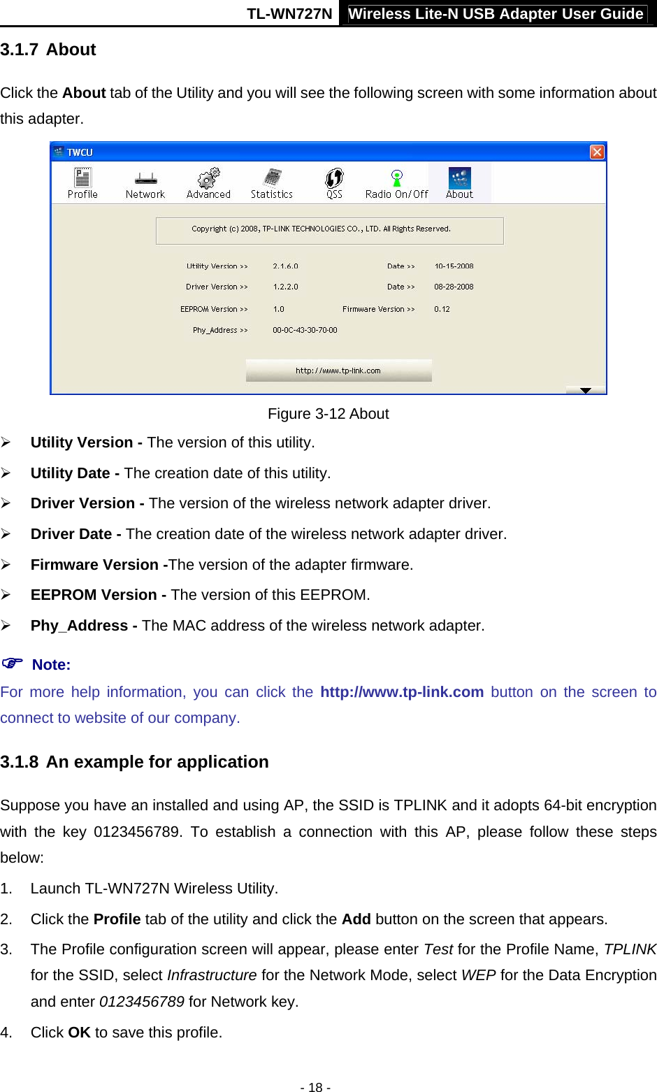 TL-WN727N Wireless Lite-N USB Adapter User Guide - 18 - 3.1.7 About Click the About tab of the Utility and you will see the following screen with some information about this adapter.    Figure 3-12 About ¾ Utility Version - The version of this utility. ¾ Utility Date - The creation date of this utility. ¾ Driver Version - The version of the wireless network adapter driver. ¾ Driver Date - The creation date of the wireless network adapter driver. ¾ Firmware Version -The version of the adapter firmware.   ¾ EEPROM Version - The version of this EEPROM. ¾ Phy_Address - The MAC address of the wireless network adapter. ) Note:   For more help information, you can click the http://www.tp-link.com button on the screen to connect to website of our company. 3.1.8 An example for application Suppose you have an installed and using AP, the SSID is TPLINK and it adopts 64-bit encryption with the key 0123456789. To establish a connection with this AP, please follow these steps below: 1.  Launch TL-WN727N Wireless Utility. 2. Click the Profile tab of the utility and click the Add button on the screen that appears. 3.  The Profile configuration screen will appear, please enter Test for the Profile Name, TPLINK for the SSID, select Infrastructure for the Network Mode, select WEP for the Data Encryption and enter 0123456789 for Network key. 4. Click OK to save this profile. 