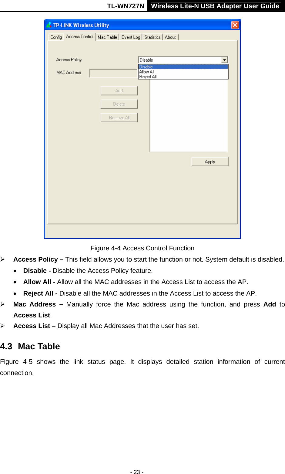 TL-WN727N Wireless Lite-N USB Adapter User Guide - 23 -  Figure 4-4 Access Control Function ¾ Access Policy – This field allows you to start the function or not. System default is disabled. • Disable - Disable the Access Policy feature. • Allow All - Allow all the MAC addresses in the Access List to access the AP. • Reject All - Disable all the MAC addresses in the Access List to access the AP. ¾ Mac Address – Manually force the Mac address using the function, and press Add to Access List. ¾ Access List – Display all Mac Addresses that the user has set. 4.3  Mac Table Figure 4-5 shows the link status page. It displays detailed station information of current connection. 