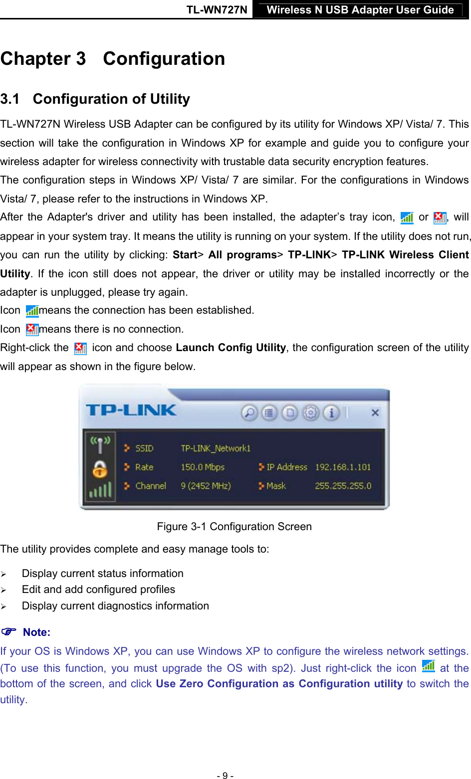 TL-WN727N Wireless N USB Adapter User Guide  - 9 - Chapter 3  3BConfiguration 3.1  14BConfiguration of Utility TL-WN727N Wireless USB Adapter can be configured by its utility for Windows XP/ Vista/ 7. This section will take the configuration in Windows XP for example and guide you to configure your wireless adapter for wireless connectivity with trustable data security encryption features. The configuration steps in Windows XP/ Vista/ 7 are similar. For the configurations in Windows Vista/ 7, please refer to the instructions in Windows XP. After the Adapter&apos;s driver and utility has been installed, the adapter’s tray icon,   or  , will appear in your system tray. It means the utility is running on your system. If the utility does not run, you can run the utility by clicking: Start&gt; All programs&gt; TP-LINK&gt; TP-LINK Wireless Client Utility. If the icon still does not appear, the driver or utility may be installed incorrectly or the adapter is unplugged, please try again.   Icon  means the connection has been established.   Icon  means there is no connection.   Right-click the   icon and choose Launch Config Utility, the configuration screen of the utility will appear as shown in the figure below.    Figure 3-1 Configuration Screen The utility provides complete and easy manage tools to: ¾ Display current status information ¾ Edit and add configured profiles ¾ Display current diagnostics information ) Note:   If your OS is Windows XP, you can use Windows XP to configure the wireless network settings. (To use this function, you must upgrade the OS with sp2). Just right-click the icon   at the bottom of the screen, and click Use Zero Configuration as Configuration utility to switch the utility. 