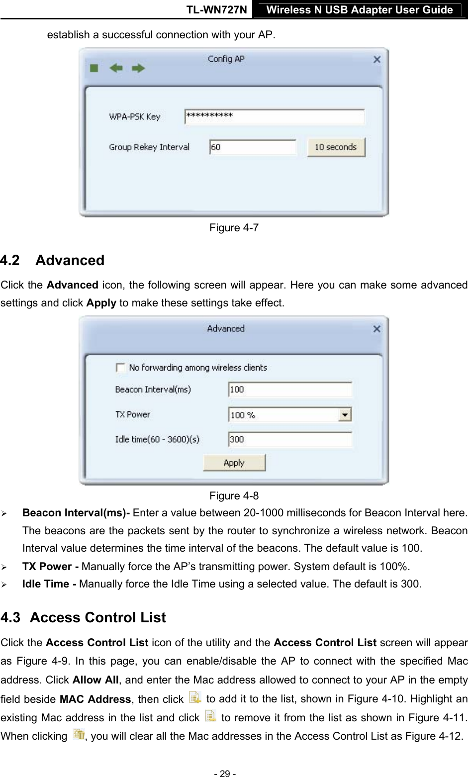 TL-WN727N Wireless N USB Adapter User Guide  - 29 - establish a successful connection with your AP.  Figure 4-7 4.2  17BAdvanced Click the Advanced icon, the following screen will appear. Here you can make some advanced settings and click Apply to make these settings take effect.    Figure 4-8 ¾ Beacon Interval(ms)- Enter a value between 20-1000 milliseconds for Beacon Interval here. The beacons are the packets sent by the router to synchronize a wireless network. Beacon Interval value determines the time interval of the beacons. The default value is 100. ¾ TX Power - Manually force the AP’s transmitting power. System default is 100%. ¾ Idle Time - Manually force the Idle Time using a selected value. The default is 300. 4.3  18BAccess Control List Click the Access Control List icon of the utility and the Access Control List screen will appear as  XFigure 4-9X. In this page, you can enable/disable the AP to connect with the specified Mac address. Click Allow All, and enter the Mac address allowed to connect to your AP in the empty field beside MAC Address, then click    to add it to the list, shown in XFigure 4-10X. Highlight an existing Mac address in the list and click    to remove it from the list as shown in XFigure 4-11X. When clicking  , you will clear all the Mac addresses in the Access Control List as XFigure 4-12X. 
