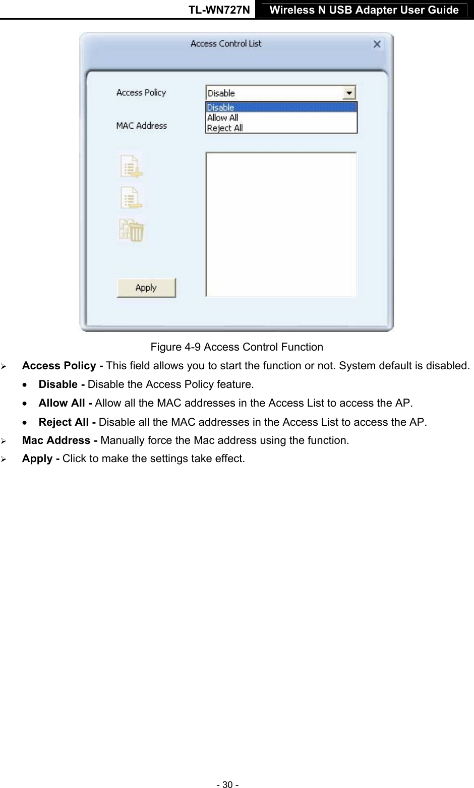 TL-WN727N Wireless N USB Adapter User Guide  - 30 -  Figure 4-9 Access Control Function ¾ Access Policy - This field allows you to start the function or not. System default is disabled. • Disable - Disable the Access Policy feature. • Allow All - Allow all the MAC addresses in the Access List to access the AP. • Reject All - Disable all the MAC addresses in the Access List to access the AP. ¾ Mac Address - Manually force the Mac address using the function. ¾ Apply - Click to make the settings take effect. 