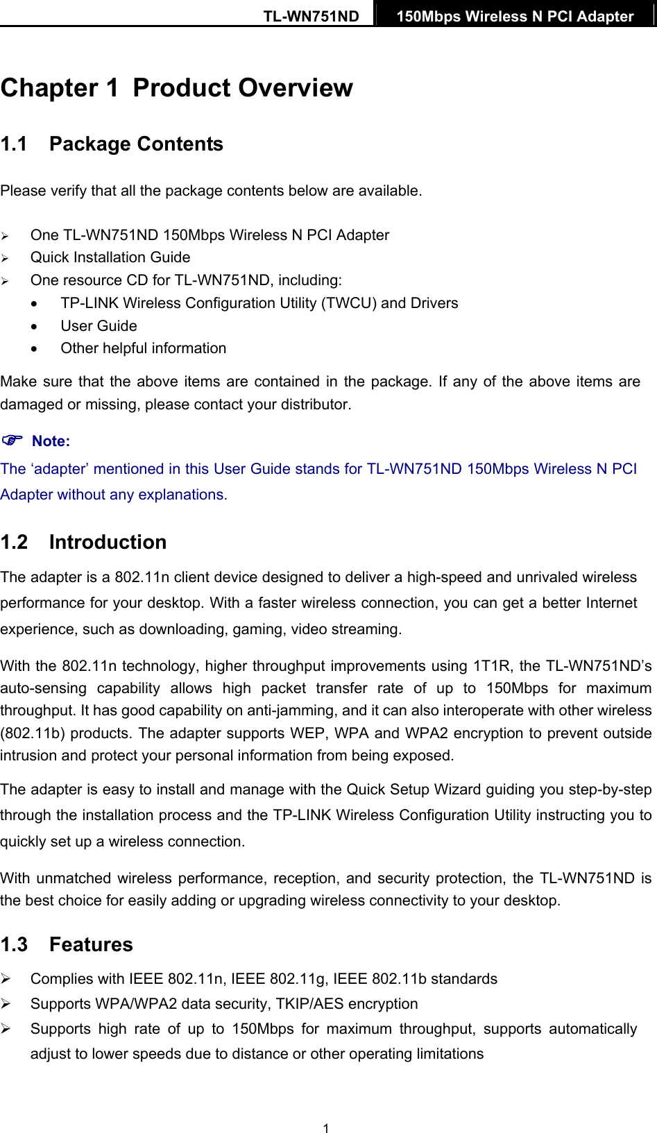 TL-WN751ND  150Mbps Wireless N PCI Adapter    1Chapter 1  Product Overview 1.1  Package Contents Please verify that all the package contents below are available. ¾ One TL-WN751ND 150Mbps Wireless N PCI Adapter ¾ Quick Installation Guide ¾ One resource CD for TL-WN751ND, including: •  TP-LINK Wireless Configuration Utility (TWCU) and Drivers • User Guide •  Other helpful information Make sure that the above items are contained in the package. If any of the above items are damaged or missing, please contact your distributor. ) Note: The ‘adapter’ mentioned in this User Guide stands for TL-WN751ND 150Mbps Wireless N PCI Adapter without any explanations. 1.2  Introduction The adapter is a 802.11n client device designed to deliver a high-speed and unrivaled wireless performance for your desktop. With a faster wireless connection, you can get a better Internet experience, such as downloading, gaming, video streaming. With the 802.11n technology, higher throughput improvements using 1T1R, the TL-WN751ND’s auto-sensing capability allows high packet transfer rate of up to 150Mbps for maximum throughput. It has good capability on anti-jamming, and it can also interoperate with other wireless (802.11b) products. The adapter supports WEP, WPA and WPA2 encryption to prevent outside intrusion and protect your personal information from being exposed. The adapter is easy to install and manage with the Quick Setup Wizard guiding you step-by-step through the installation process and the TP-LINK Wireless Configuration Utility instructing you to quickly set up a wireless connection. With unmatched wireless performance, reception, and security protection, the TL-WN751ND is the best choice for easily adding or upgrading wireless connectivity to your desktop. 1.3  Features ¾  Complies with IEEE 802.11n, IEEE 802.11g, IEEE 802.11b standards ¾  Supports WPA/WPA2 data security, TKIP/AES encryption ¾  Supports high rate of up to 150Mbps for maximum throughput, supports automatically adjust to lower speeds due to distance or other operating limitations 