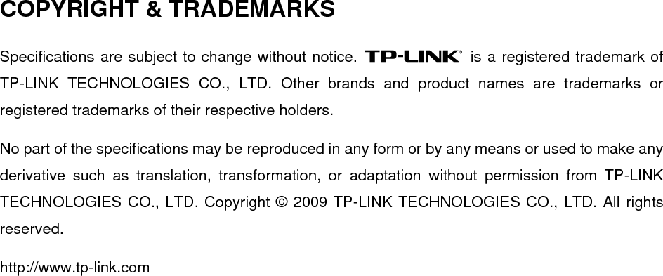  COPYRIGHT &amp; TRADEMARKS Specifications are subject to change without notice.   is a registered trademark of TP-LINK TECHNOLOGIES CO., LTD. Other brands and product names are trademarks or registered trademarks of their respective holders. No part of the specifications may be reproduced in any form or by any means or used to make any derivative such as translation, transformation, or adaptation without permission from TP-LINK TECHNOLOGIES CO., LTD. Copyright © 2009 TP-LINK TECHNOLOGIES CO., LTD. All rights reserved. http://www.tp-link.com  