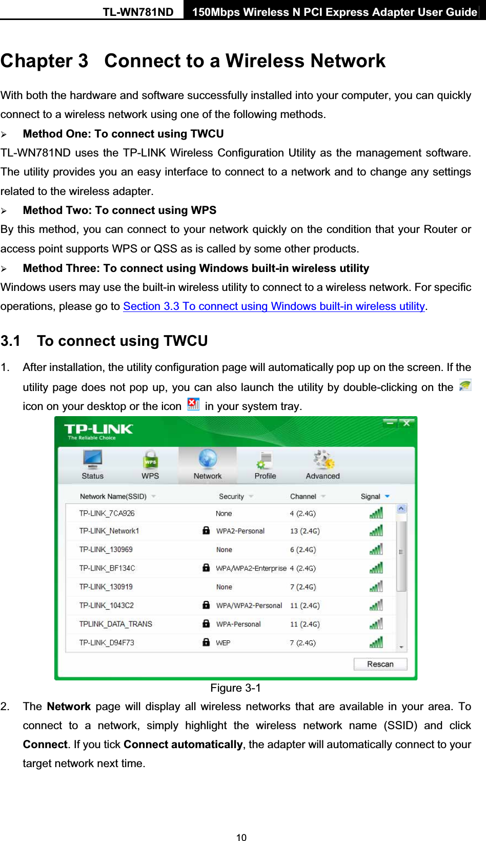 TL-WN781ND  150Mbps Wireless N PCI Express Adapter User Guide  10Chapter 3  Connect to a Wireless Network With both the hardware and software successfully installed into your computer, you can quickly connect to a wireless network using one of the following methods. ¾ Method One: To connect using TWCU TL-WN781ND uses the TP-LINK Wireless Configuration Utility as the management software. The utility provides you an easy interface to connect to a network and to change any settings related to the wireless adapter.   ¾ Method Two: To connect using WPS By this method, you can connect to your network quickly on the condition that your Router or access point supports WPS or QSS as is called by some other products.   ¾ Method Three: To connect using Windows built-in wireless utility Windows users may use the built-in wireless utility to connect to a wireless network. For specific operations, please go to Section 3.3 To connect using Windows built-in wireless utility. 3.1  To connect using TWCU 1.  After installation, the utility configuration page will automatically pop up on the screen. If the utility page does not pop up, you can also launch the utility by double-clicking on the   icon on your desktop or the icon    in your system tray.    Figure 3-1 2. The Network page will display all wireless networks that are available in your area. To connect to a network, simply highlight the wireless network name (SSID) and click Connect. If you tick Connect automatically, the adapter will automatically connect to your target network next time. 