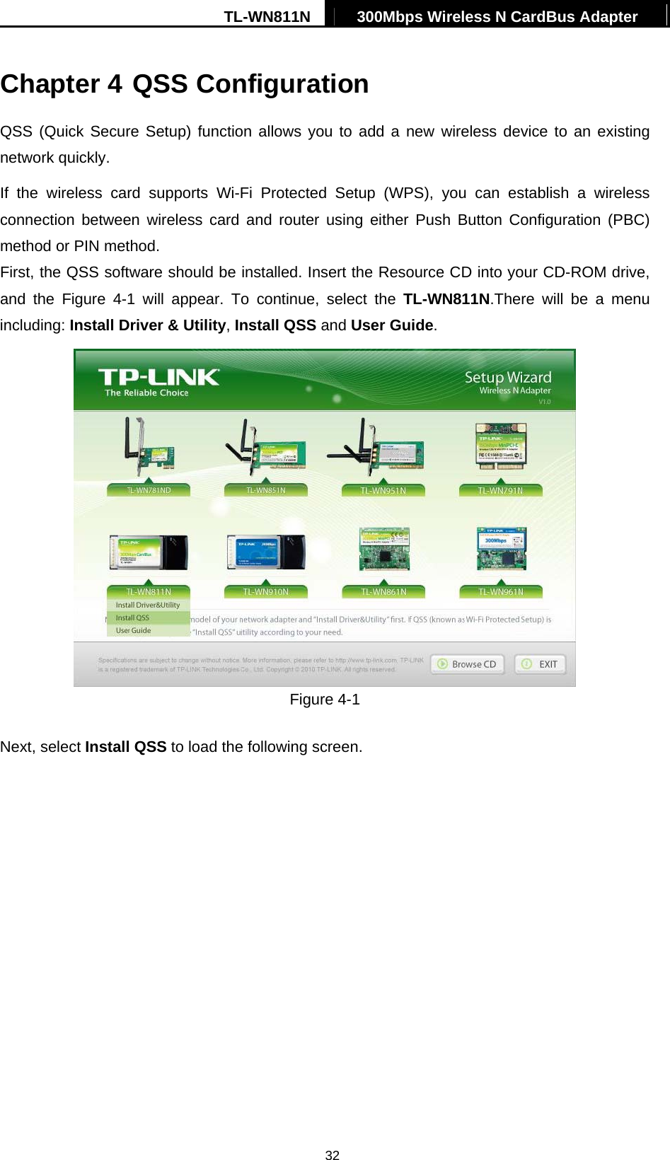 TL-WN811N  300Mbps Wireless N CardBus Adapter   32Chapter 4 QSS Configuration QSS (Quick Secure Setup) function allows you to add a new wireless device to an existing network quickly. If the wireless card supports Wi-Fi Protected Setup (WPS), you can establish a wireless connection between wireless card and router using either Push Button Configuration (PBC) method or PIN method. First, the QSS software should be installed. Insert the Resource CD into your CD-ROM drive, and the Figure 4-1 will appear. To continue, select the TL-WN811N.There will be a menu including: Install Driver &amp; Utility, Install QSS and User Guide.  Figure 4-1 Next, select Install QSS to load the following screen. 
