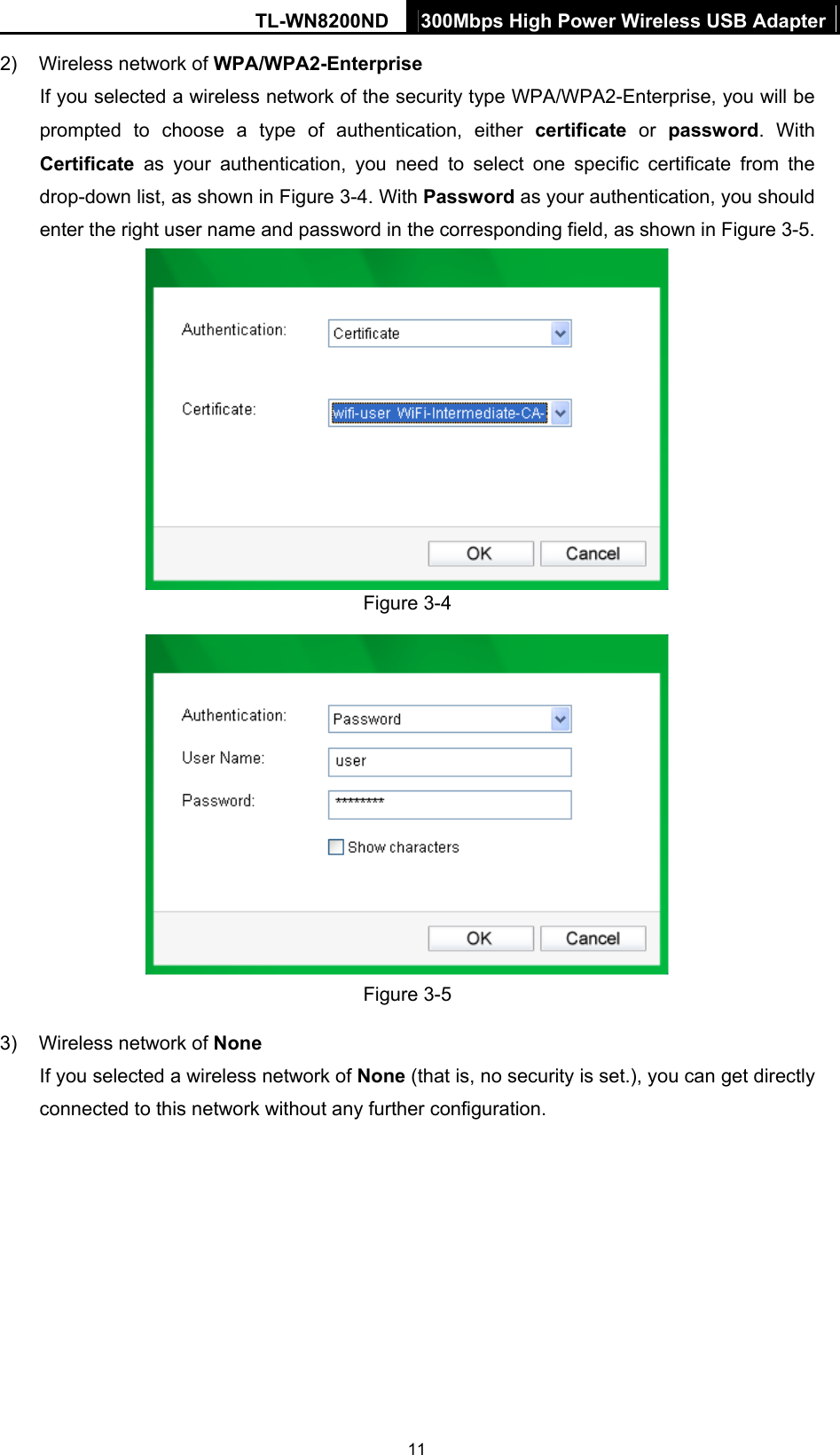 TL-WN8200ND  300Mbps High Power Wireless USB Adapter  112)  Wireless network of WPA/WPA2-Enterprise If you selected a wireless network of the security type WPA/WPA2-Enterprise, you will be prompted to choose a type of authentication, either certificate  or  password. With Certificate  as your authentication, you need to select one specific certificate from the drop-down list, as shown in Figure 3-4. With Password as your authentication, you should enter the right user name and password in the corresponding field, as shown in Figure 3-5.  Figure 3-4  Figure 3-5 3)  Wireless network of None If you selected a wireless network of None (that is, no security is set.), you can get directly connected to this network without any further configuration. 
