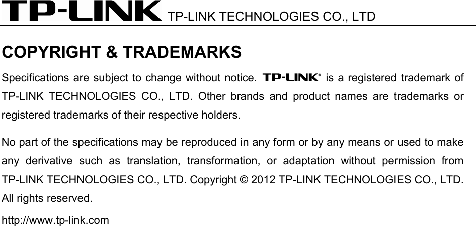  TP-LINK TECHNOLOGIES CO., LTD   COPYRIGHT &amp; TRADEMARKS Specifications are subject to change without notice.   is a registered trademark of TP-LINK TECHNOLOGIES CO., LTD. Other brands and product names are trademarks or registered trademarks of their respective holders. No part of the specifications may be reproduced in any form or by any means or used to make any derivative such as translation, transformation, or adaptation without permission from TP-LINK TECHNOLOGIES CO., LTD. Copyright © 2012 TP-LINK TECHNOLOGIES CO., LTD. All rights reserved. http://www.tp-link.com