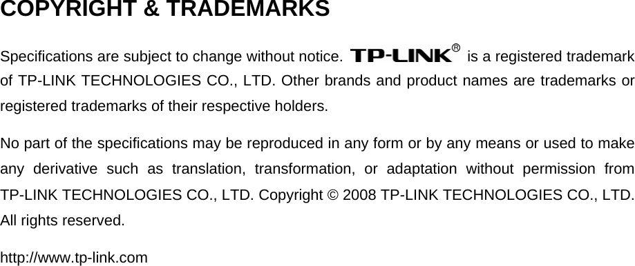   COPYRIGHT &amp; TRADEMARKS Specifications are subject to change without notice.    is a registered trademark of TP-LINK TECHNOLOGIES CO., LTD. Other brands and product names are trademarks or registered trademarks of their respective holders. No part of the specifications may be reproduced in any form or by any means or used to make any derivative such as translation, transformation, or adaptation without permission from TP-LINK TECHNOLOGIES CO., LTD. Copyright © 2008 TP-LINK TECHNOLOGIES CO., LTD. All rights reserved. http://www.tp-link.com 