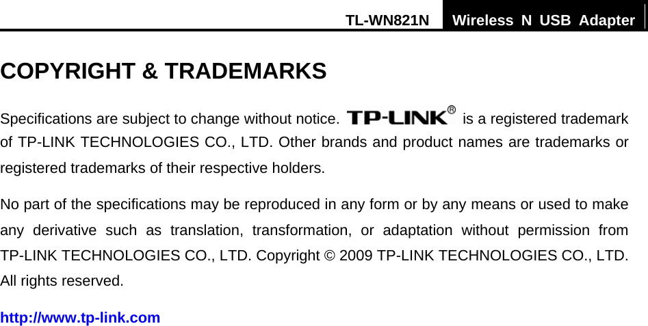 TL-WN821N  Wireless N USB Adapter  COPYRIGHT &amp; TRADEMARKS Specifications are subject to change without notice.    is a registered trademark of TP-LINK TECHNOLOGIES CO., LTD. Other brands and product names are trademarks or registered trademarks of their respective holders. No part of the specifications may be reproduced in any form or by any means or used to make any derivative such as translation, transformation, or adaptation without permission from TP-LINK TECHNOLOGIES CO., LTD. Copyright © 2009 TP-LINK TECHNOLOGIES CO., LTD. All rights reserved. http://www.tp-link.com 