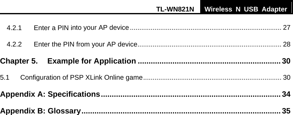 TL-WN821N  Wireless N USB Adapter  4.2.1 Enter a PIN into your AP device................................................................................ 27 4.2.2 Enter the PIN from your AP device............................................................................ 28 Chapter 5. Example for Application .................................................................. 30 5.1 Configuration of PSP XLink Online game......................................................................... 30 Appendix A: Specifications...................................................................................34 Appendix B: Glossary............................................................................................ 35 