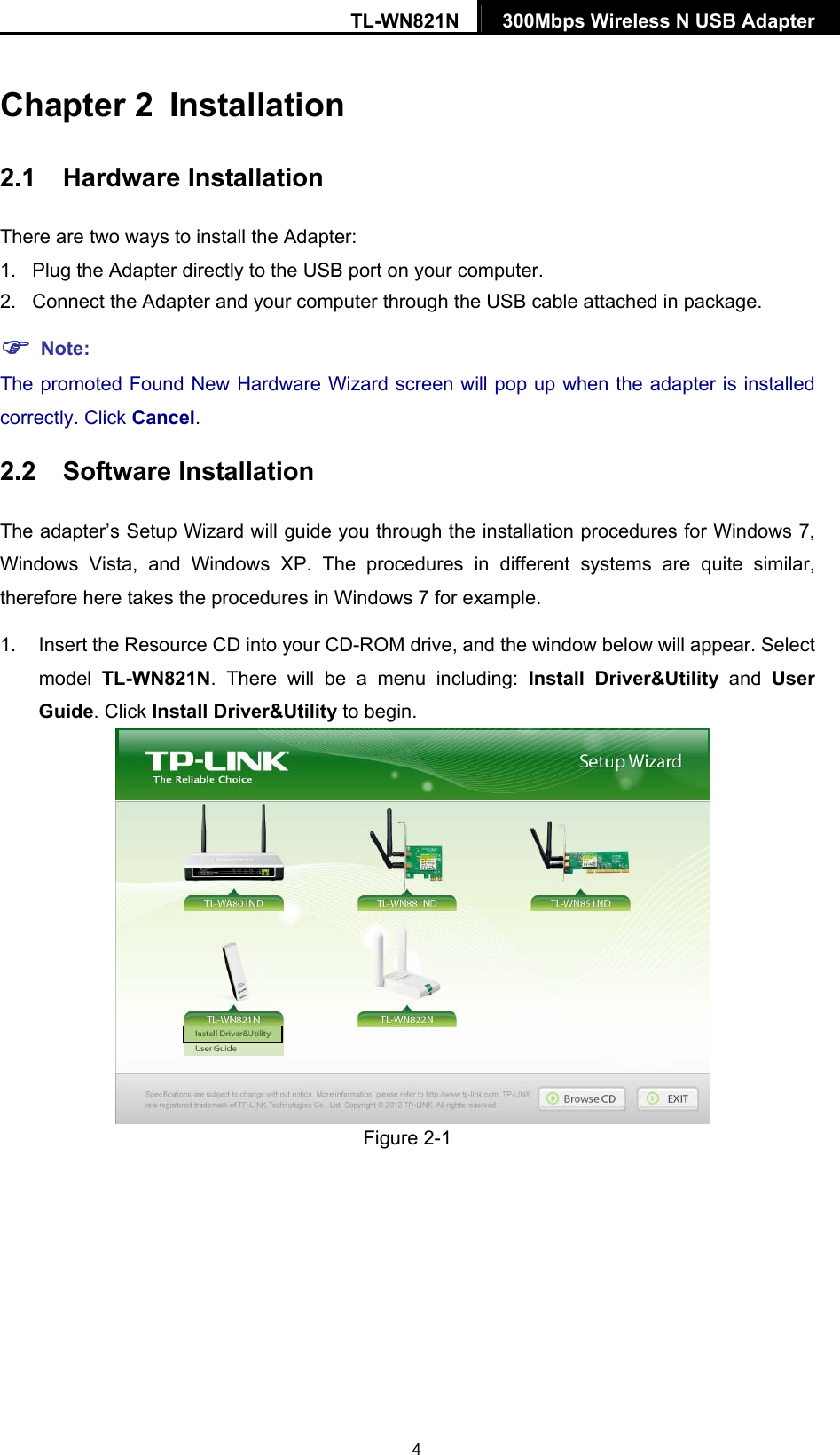 TL-WN821N  300Mbps Wireless N USB Adapter   4Chapter 2  Installation 2.1  Hardware Installation There are two ways to install the Adapter: 1.  Plug the Adapter directly to the USB port on your computer. 2.  Connect the Adapter and your computer through the USB cable attached in package.    Note: The promoted Found New Hardware Wizard screen will pop up when the adapter is installed correctly. Click Cancel. 2.2  Software Installation The adapter’s Setup Wizard will guide you through the installation procedures for Windows 7, Windows Vista, and Windows XP. The procedures in different systems are quite similar, therefore here takes the procedures in Windows 7 for example.   1.  Insert the Resource CD into your CD-ROM drive, and the window below will appear. Select model  TL-WN821N. There will be a menu including: Install Driver&amp;Utility and User Guide. Click Install Driver&amp;Utility to begin.   Figure 2-1 