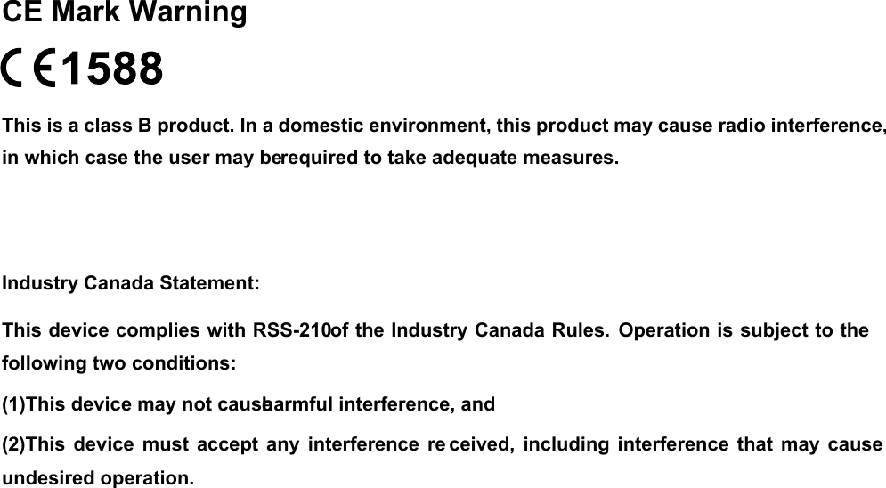  CE Mark Warning  This is a class B product. In a domestic environment, this product may cause radio interference, in which case the user may be required to take adequate measures. Industry Canada Statement: This device complies with RSS-210 of the Industry Canada Rules.  Operation is subject to the following two conditions: (1)This device may not cause harmful interference, and   (2)This device must  accept  any interference  re ceived, including  interference  that  may  cause undesired operation.  