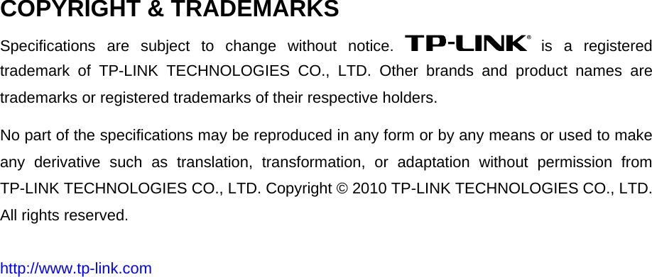   COPYRIGHT &amp; TRADEMARKS Specifications are subject to change without notice.   is a registered trademark of TP-LINK TECHNOLOGIES CO., LTD. Other brands and product names are trademarks or registered trademarks of their respective holders. No part of the specifications may be reproduced in any form or by any means or used to make any derivative such as translation, transformation, or adaptation without permission from TP-LINK TECHNOLOGIES CO., LTD. Copyright © 2010 TP-LINK TECHNOLOGIES CO., LTD. All rights reserved. http://www.tp-link.com 