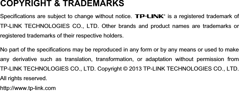 COPYRIGHT &amp; TRADEMARKS Specifications are subject to change without notice.  is a registered trademark of TP-LINK TECHNOLOGIES CO., LTD. Other brands and product names are trademarks or registered trademarks of their respective holders. No part of the specifications may be reproduced in any form or by any means or used to make any derivative such as translation, transformation, or adaptation without permission from TP-LINK TECHNOLOGIES CO., LTD. Copyright © 2013 TP-LINK TECHNOLOGIES CO., LTD. All rights reserved. http://www.tp-link.com