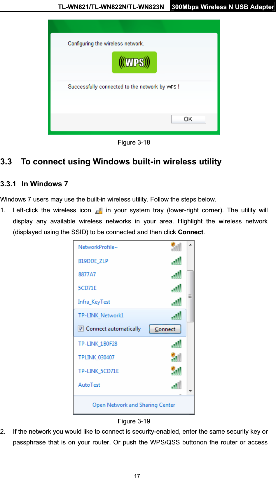 TL-WN821/TL-WN822N/TL-WN823N  300Mbps Wireless N USB Adapter17Figure 3-18 3.3 To connect using Windows built-in wireless utility 3.3.1 In Windows 7 Windows 7 users may use the built-in wireless utility. Follow the steps below. 1.  Left-click the wireless icon   in your system tray (lower-right corner). The utility will display any available wireless networks in your area. Highlight the wireless network (displayed using the SSID) to be connected and then click Connect.Figure 3-19 2.  If the network you would like to connect is security-enabled, enter the same security key or passphrase that is on your router. Or push the WPS/QSS buttonon the router or access 