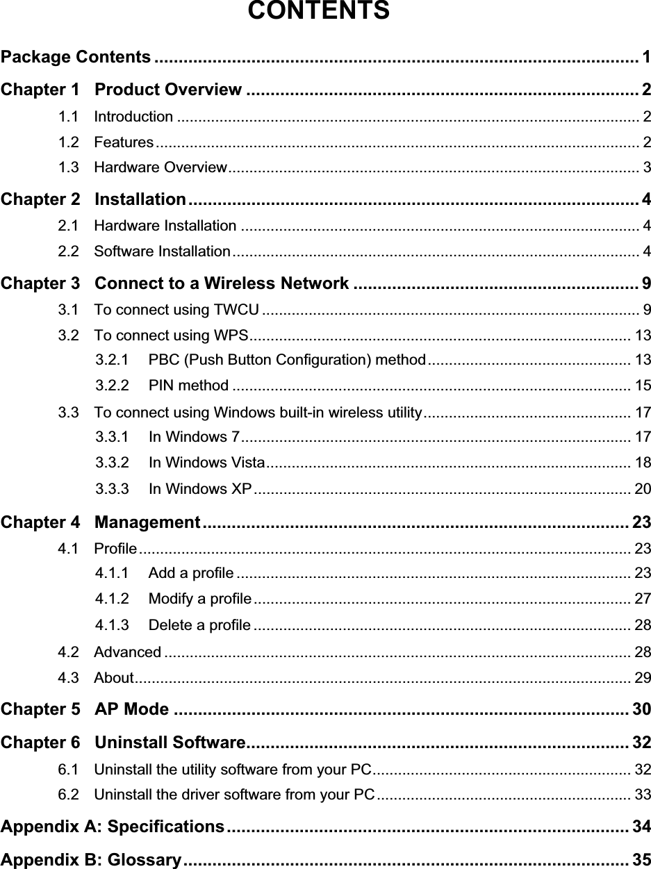 CONTENTSPackage Contents .................................................................................................... 1Chapter 1 Product Overview ................................................................................. 21.1 Introduction ............................................................................................................. 21.2 Features.................................................................................................................. 21.3 Hardware Overview................................................................................................. 3Chapter 2 Installation............................................................................................. 42.1 Hardware Installation .............................................................................................. 42.2 Software Installation................................................................................................ 4Chapter 3 Connect to a Wireless Network ........................................................... 93.1 To connect using TWCU ......................................................................................... 93.2 To connect using WPS.......................................................................................... 133.2.1 PBC (Push Button Configuration) method................................................ 133.2.2 PIN method .............................................................................................. 153.3 To connect using Windows built-in wireless utility................................................. 173.3.1 In Windows 7............................................................................................ 173.3.2 In Windows Vista...................................................................................... 183.3.3 In Windows XP......................................................................................... 20Chapter 4 Management........................................................................................ 234.1 Profile.................................................................................................................... 234.1.1 Add a profile ............................................................................................. 234.1.2 Modify a profile......................................................................................... 274.1.3 Delete a profile ......................................................................................... 284.2 Advanced .............................................................................................................. 284.3 About..................................................................................................................... 29Chapter 5 AP Mode .............................................................................................. 30Chapter 6 Uninstall Software............................................................................... 326.1 Uninstall the utility software from your PC............................................................. 326.2 Uninstall the driver software from your PC............................................................ 33Appendix A: Specifications................................................................................... 34Appendix B: Glossary............................................................................................ 35