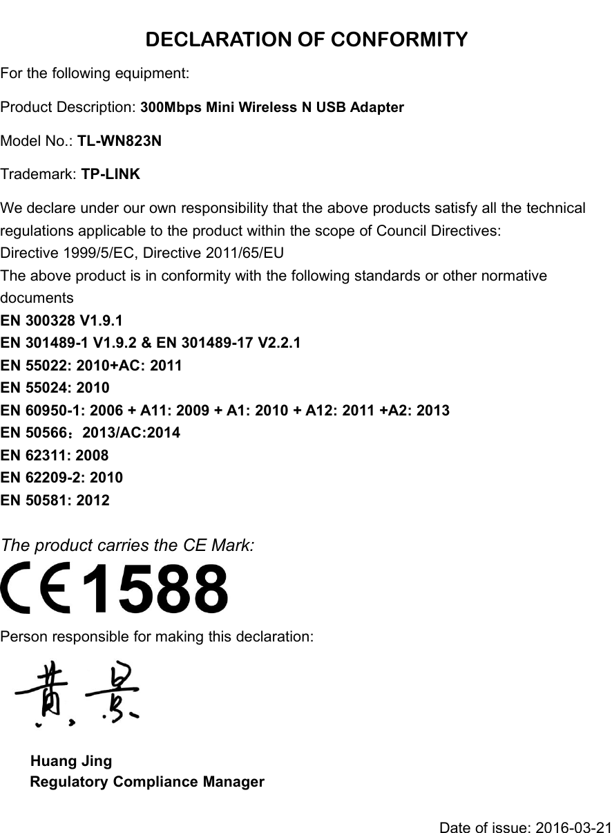 DECLARATION OF CONFORMITYFor the following equipment:Product Description: 300Mbps Mini Wireless N USB AdapterModel No.: TL-WN823NTrademark: TP-LINKWe declare under our own responsibility that the above products satisfy all the technicalregulations applicable to the product within the scope of Council Directives:Directive 1999/5/EC, Directive 2011/65/EUThe above product is in conformity with the following standards or other normativedocumentsEN 300328 V1.9.1EN 301489-1 V1.9.2 &amp; EN 301489-17 V2.2.1EN 55022: 2010+AC: 2011EN 55024: 2010EN 60950-1: 2006 + A11: 2009 + A1: 2010 + A12: 2011 +A2: 2013EN 50566：2013/AC:2014EN 62311: 2008EN 62209-2: 2010EN 50581: 2012The product carries the CE Mark:Person responsible for making this declaration:Huang JingRegulatory Compliance ManagerDate of issue: 2016-03-21