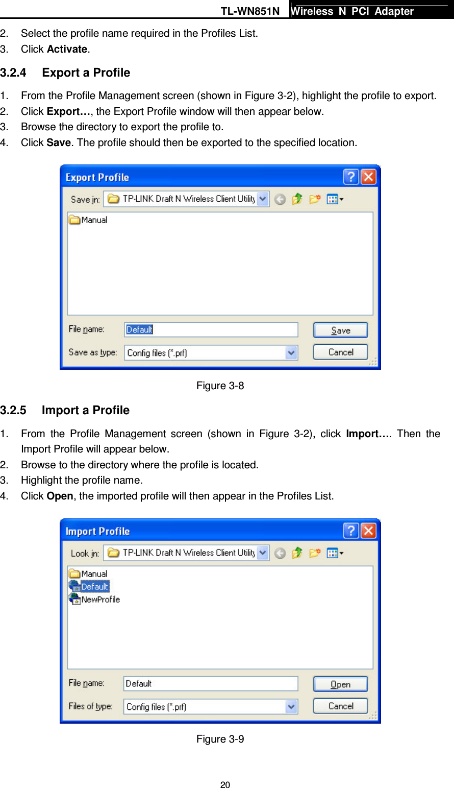 TL-WN851N Wireless  N  PCI  Adapter   202.  Select the profile name required in the Profiles List. 3.  Click Activate. 3.2.4  Export a Profile 1.  From the Profile Management screen (shown in Figure 3-2), highlight the profile to export. 2.  Click Export…, the Export Profile window will then appear below. 3.  Browse the directory to export the profile to. 4.  Click Save. The profile should then be exported to the specified location.  Figure 3-8 3.2.5  Import a Profile 1.  From  the  Profile  Management  screen  (shown  in  Figure  3-2),  click  Import….  Then  the Import Profile will appear below. 2.  Browse to the directory where the profile is located. 3.  Highlight the profile name. 4.  Click Open, the imported profile will then appear in the Profiles List.  Figure 3-9 