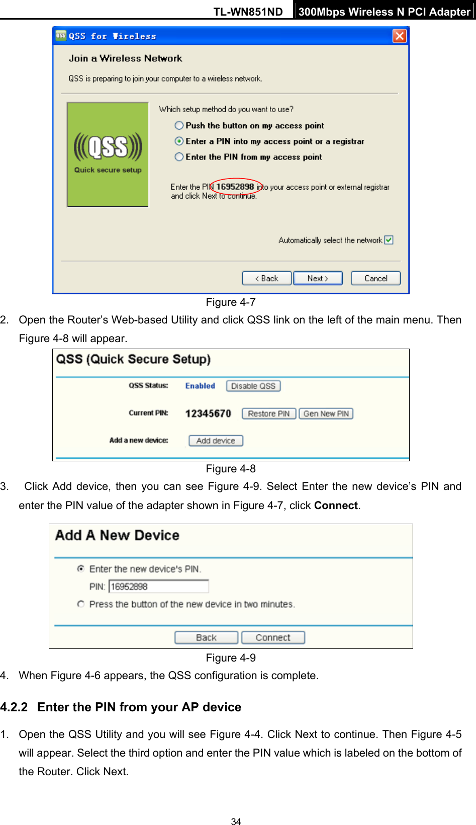 TL-WN851ND  300Mbps Wireless N PCI Adapter  34 Figure 4-7 2.  Open the Router’s Web-based Utility and click QSS link on the left of the main menu. Then Figure 4-8 will appear.  Figure 4-8 3.   Click Add device, then you can see Figure 4-9. Select Enter the new device’s PIN and enter the PIN value of the adapter shown in Figure 4-7, click Connect.   Figure 4-9 4. When Figure 4-6 appears, the QSS configuration is complete. 4.2.2  Enter the PIN from your AP device 1.  Open the QSS Utility and you will see Figure 4-4. Click Next to continue. Then Figure 4-5 will appear. Select the third option and enter the PIN value which is labeled on the bottom of the Router. Click Next. 