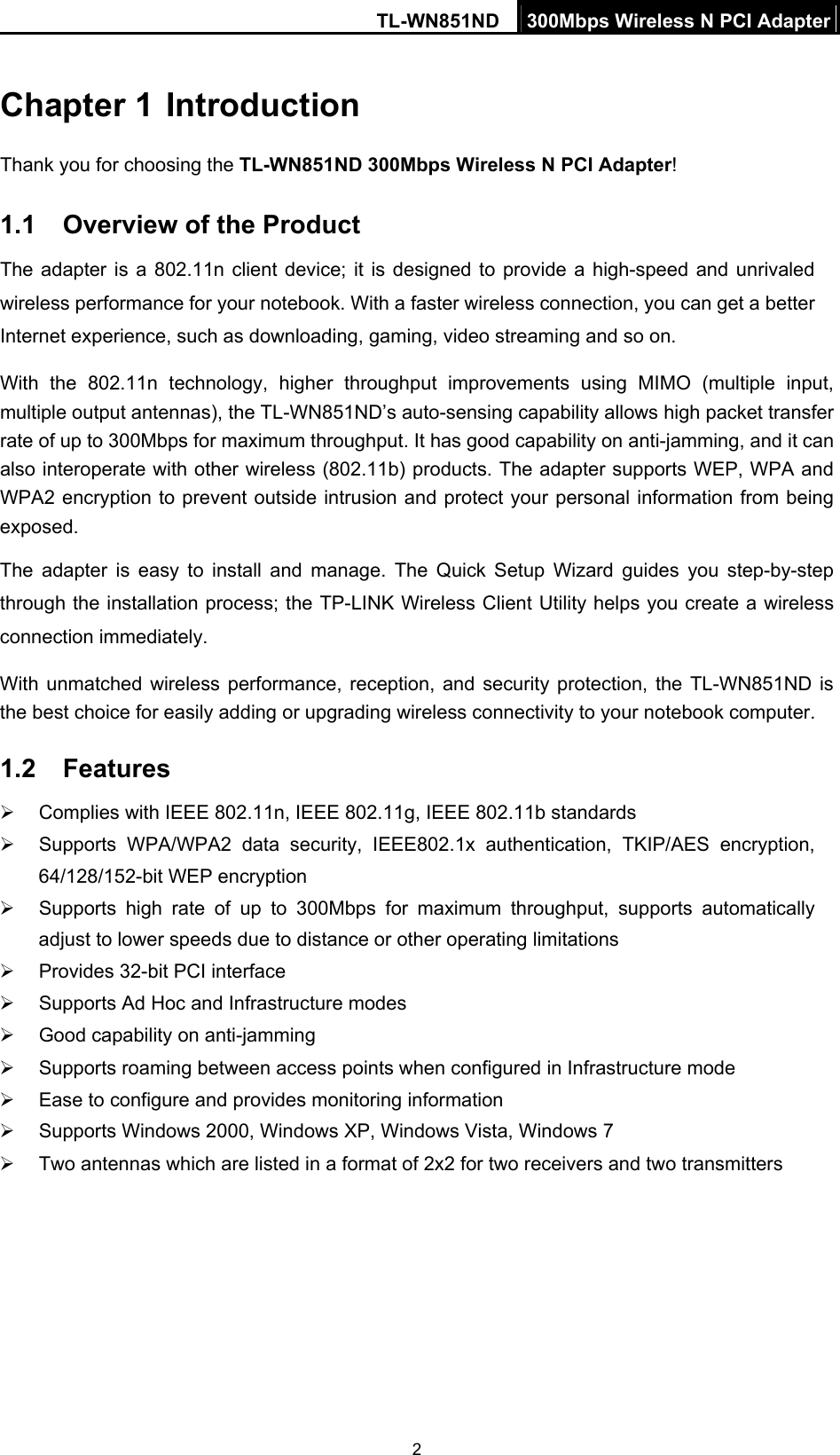 TL-WN851ND  300Mbps Wireless N PCI Adapter  2Chapter 1 Introduction Thank you for choosing the TL-WN851ND 300Mbps Wireless N PCI Adapter! 1.1  Overview of the Product The adapter is a 802.11n client device; it is designed to provide a high-speed and unrivaled wireless performance for your notebook. With a faster wireless connection, you can get a better Internet experience, such as downloading, gaming, video streaming and so on. With the 802.11n technology, higher throughput improvements using MIMO (multiple input, multiple output antennas), the TL-WN851ND’s auto-sensing capability allows high packet transfer rate of up to 300Mbps for maximum throughput. It has good capability on anti-jamming, and it can also interoperate with other wireless (802.11b) products. The adapter supports WEP, WPA and WPA2 encryption to prevent outside intrusion and protect your personal information from being exposed. The adapter is easy to install and manage. The Quick Setup Wizard guides you step-by-step through the installation process; the TP-LINK Wireless Client Utility helps you create a wireless connection immediately. With unmatched wireless performance, reception, and security protection, the TL-WN851ND is the best choice for easily adding or upgrading wireless connectivity to your notebook computer. 1.2  Features ¾  Complies with IEEE 802.11n, IEEE 802.11g, IEEE 802.11b standards ¾  Supports WPA/WPA2 data security, IEEE802.1x authentication, TKIP/AES encryption, 64/128/152-bit WEP encryption ¾  Supports high rate of up to 300Mbps for maximum throughput, supports automatically adjust to lower speeds due to distance or other operating limitations ¾  Provides 32-bit PCI interface ¾  Supports Ad Hoc and Infrastructure modes ¾  Good capability on anti-jamming ¾  Supports roaming between access points when configured in Infrastructure mode ¾  Ease to configure and provides monitoring information ¾  Supports Windows 2000, Windows XP, Windows Vista, Windows 7 ¾  Two antennas which are listed in a format of 2x2 for two receivers and two transmitters 