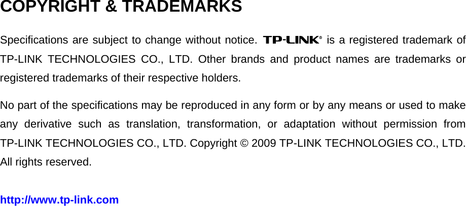   COPYRIGHT &amp; TRADEMARKS Specifications are subject to change without notice.   is a registered trademark of TP-LINK TECHNOLOGIES CO., LTD. Other brands and product names are trademarks or registered trademarks of their respective holders. No part of the specifications may be reproduced in any form or by any means or used to make any derivative such as translation, transformation, or adaptation without permission from TP-LINK TECHNOLOGIES CO., LTD. Copyright © 2009 TP-LINK TECHNOLOGIES CO., LTD. All rights reserved. http://www.tp-link.com 