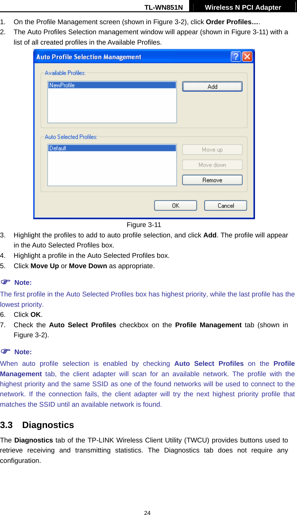 TL-WN851N  Wireless N PCI Adapter   241.  On the Profile Management screen (shown in Figure 3-2), click Order Profiles…. 2.  The Auto Profiles Selection management window will appear (shown in Figure 3-11) with a list of all created profiles in the Available Profiles.  Figure 3-11 3.  Highlight the profiles to add to auto profile selection, and click Add. The profile will appear in the Auto Selected Profiles box. 4.  Highlight a profile in the Auto Selected Profiles box. 5. Click Move Up or Move Down as appropriate.   ) Note: The first profile in the Auto Selected Profiles box has highest priority, while the last profile has the lowest priority. 6. Click OK. 7. Check the Auto Select Profiles checkbox on the Profile Management tab (shown in Figure 3-2). ) Note: When auto profile selection is enabled by checking Auto Select Profiles on the Profile Management tab, the client adapter will scan for an available network. The profile with the highest priority and the same SSID as one of the found networks will be used to connect to the network. If the connection fails, the client adapter will try the next highest priority profile that matches the SSID until an available network is found. 3.3  Diagnostics The Diagnostics tab of the TP-LINK Wireless Client Utility (TWCU) provides buttons used to retrieve receiving and transmitting statistics. The Diagnostics tab does not require any configuration. 